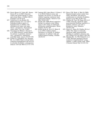 228



                                                                      ´
626. Garcia Branco R, Tasker RC, Ramos 630. Santiago MJ, Lopez-Herce J, Urbano J                 633. Pierce CM, Wade A, Mok Q (2000)
     Garcia PC et al (2007) Glycemic                  et al (2010) Clinical course and                Heparin-bonded central venous lines
     control and insulin therapy in sepsis            mortality risk factors in critically ill        reduce thrombotic and infective
     and critical illness. J Pediatr (Rio J)          children requiring continuous renal             complications in critically ill children.
     83(Suppl 5):S128–S136                            replacement therapy. Intensive Care             Intensive Care Med 26:967–972
627. Verhoeven JJ, den Brinker M,                     Med 36:843–849                                      ¨
                                                                                                 634. Chaıbou M, Tucci M, Dugas MA et al
     Hokken-Koelega AC et al (2011)              631. Brophy PD (2008) Renal supportive               (1998) Clinically signiﬁcant upper
     Pathophysiological aspects of                    therapy for pediatric acute kidney              gastrointestinal bleeding acquired in a
     hyperglycemia in children with                   injury in the setting of multiorgan             pediatric intensive care unit: a
     meningococcal sepsis and septic                  dysfunction syndrome/sepsis. Semin              prospective study. Pediatrics
     shock: a prospective, observational              Nephrol 28:457–469                              102:933–938
     cohort study. Crit Care 15:R44              632. Krafte-Jacobs B, Sivit CJ, Mejia R                                         ¨
                                                                                                 635. Gauvin F, Dugas M, Chaıbou M et al
628. Vlasselaers D, Milants I, Desmet L               et al (1995) Catheter-related                   (2001) The impact of clinically
     et al (2009) Intensive insulin therapy           thrombosis in critically ill children:          signiﬁcant upper gastrointestinal
     for patients in paediatric intensive             comparison of catheters with and                bleeding in a pediatric intensive care
     care: a prospective, randomised                  without heparin bonding. J Pediatr              unit. Pediatr Crit Care Med 2:294–298
     controlled study. Lancet 373:547–556             126:50–54                                  636. Sheridan RL, Yu YM, Prelack K et al
629. Foland JA, Fortenberry JD, Warshaw                                                               (1998) Maximal parenteral glucose
     BL et al (2004) Fluid overload before                                                            oxidation in hypermetabolic young
     continuous hemoﬁltration and survival                                                            children: a stable isotope study. JPEN
     in critically ill children: a retrospective                                                      J Parenter Enteral Nutr 22:212–216
     analysis. Crit Care Med 32:1771–1776
 