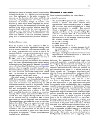 171



and ﬁnalized during an additional nominal group meeting        Management of severe sepsis
in Berlin in October 2011. Deliberations and decisions
were then recirculated to the entire committee for             Initial resuscitation and infection issues (Table 5)
approval. At the discretion of the chairs and following        A. Initial resuscitation
discussion, competing proposals for wording of recom-
                                                               1. We recommend the protocolized, quantitative resus-
mendations or assigning strength of evidence were
                                                                  citation of patients with sepsis- induced tissue
resolved by formal voting within subgroups and at nom-
                                                                  hypoperfusion (deﬁned in this document as hypoten-
inal group meetings. The manuscript was edited for style
                                                                  sion persisting after initial ﬂuid challenge or blood
and form by the writing committee with ﬁnal approval by
                                                                  lactate concentration C4 mmol/L). This protocol
subgroup heads and then by the entire committee. To
                                                                  should be initiated as soon as hypoperfusion is rec-
satisfy peer review during the ﬁnal stages of manuscript
                                                                  ognized and should not be delayed pending ICU
approval for publication, several recommendations were
                                                                  admission. During the ﬁrst 6 h of resuscitation, the
edited with approval of the SSC executive committee
                                                                  goals of initial resuscitation of sepsis-induced hypo-
group head for that recommendation and the EBM lead.
                                                                  perfusion should include all of the following as a part
                                                                  of a treatment protocol (grade 1C):
Conﬂict of interest policy                                        (a) CVP 8–12 mmHg
                                                                  (b) MAP C65 mmHg
Since the inception of the SSC guidelines in 2004, no             (c) Urine output C0.5 mL kg h-1
members of the committee represented industry; there              (d) Superior vena cava oxygenation saturation (ScvO2)
was no industry input into guidelines development; and                 or mixed venous oxygen saturation (SvO2) 70 or
no industry representatives were present at any of the                 65 %, respectively.
meetings. Industry awareness or comment on the recom-          2. We suggest targeting resuscitation to normalize lactate
mendations was not allowed. No member of the                      in patients with elevated lactate levels as a marker of
guidelines committee received honoraria for any role in           tissue hypoperfusion (grade 2C).
the 2004, 2008, or 2012 guidelines process.
    A detailed description of the disclosure process and all   Rationale. In a randomized, controlled, single-center
author disclosures appear in Supplemental Digital Content 1    study, early quantitative resuscitation improved survival
in the supplemental materials to this document. Appendix 2     for emergency department patients presenting with septic
shows a ﬂowchart of the COI disclosure process. Committee      shock [13]. Resuscitation targeting the physiologic goals
members who were judged to have either ﬁnancial or non-        expressed in recommendation 1 (above) for the initial 6-h
ﬁnancial/academic competing interests were recused during      period was associated with a 15.9 % absolute reduction in
the closed discussion session and voting session on that       28-day mortality rate. This strategy, termed early goal-
topic. Full disclosure and transparency of all committee       directed therapy, was evaluated in a multicenter trial of
members’ potential conﬂicts were sought.                       314 patients with severe sepsis in eight Chinese centers
    On initial review, 68 ﬁnancial conﬂict of interest         [14]. This trial reported a 17.7 % absolute reduction in
(COI) disclosures and 54 non-ﬁnancial disclosures were         28-day mortality (survival rates, 75.2 vs. 57.5 %,
submitted by committee members. Declared COI disclo-           P = 0.001). A large number of other observational stud-
sures from 19 members were determined by the COI               ies using similar forms of early quantitative resuscitation
subcommittee to be not relevant to the guidelines content      in comparable patient populations have shown signiﬁcant
process. Nine who were determined to have COI (ﬁnan-           mortality reduction compared to the institutions’ histori-
cial and non-ﬁnancial) were adjudicated by group               cal controls (Supplemental Digital Content 2). Phase III
reassignment and requirement to adhere to SSC COI              of the SSC activities, the international performance
policy regarding discussion or voting at any committee         improvement program, showed that the mortality of septic
meetings where content germane to their COI was dis-           patients presenting with both hypotension and lactate
cussed. Nine were judged as having conﬂicts that could         C4 mmol/L was 46.1 %, similar to the 46.6 % mortality
not be resolved solely by reassignment. One of these           found in the ﬁrst trial cited above [15]. As part of per-
individuals was asked to step down from the committee.         formance improvement programs, some hospitals have
The other eight were assigned to the groups in which they      lowered the lactate threshold for triggering quantitative
had the least COI. They were required to work within           resuscitation in the patient with severe sepsis, but these
their group with full disclosure when a topic for which        thresholds have not been subjected to randomized trials.
they had relevant COI was discussed, and they were not             The consensus panel judged use of CVP and SvO2 targets
allowed to serve as group head. At the time of ﬁnal            to be recommended physiologic targets for resuscitation.
approval of the document, an update of the COI statement       Although there are limitations to CVP as a marker of
was required. No additional COI issues were reported that      intravascular volume status and response to ﬂuids, a low
required further adjudication.                                 CVP generally can be relied upon as supporting positive
 
