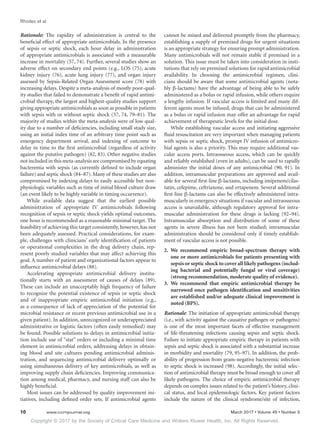Copyright © 2017 by the Society of Critical Care Medicine and Wolters Kluwer Health, Inc. All Rights Reserved.
Rhodes et al
10	 www.ccmjournal.org	 March 2017 • Volume 45 • Number 3
Rationale: The rapidity of administration is central to the
beneficial effect of appropriate antimicrobials. In the presence
of sepsis or septic shock, each hour delay in administration
of appropriate antimicrobials is associated with a measurable
increase in mortality (57, 74). Further, several studies show an
adverse effect on secondary end points (e.g., LOS (75), acute
kidney injury (76), acute lung injury (77), and organ injury
assessed by Sepsis-Related Organ Assessment score (78) with
increasing delays. Despite a meta-analysis of mostly poor-qual-
ity studies that failed to demonstrate a benefit of rapid antimi-
crobial therapy, the largest and highest-quality studies support
giving appropriate antimicrobials as soon as possible in patients
with sepsis with or without septic shock (57, 74, 79–81). The
majority of studies within the meta-analysis were of low qual-
ity due to a number of deficiencies, including small study size,
using an initial index time of an arbitrary time point such as
emergency department arrival, and indexing of outcome to
delay in time to the first antimicrobial (regardless of activity
against the putative pathogen) (82, 83). Other negative studies
not included in this meta-analysis are compromised by equating
bacteremia with sepsis (as currently defined to include organ
failure) and septic shock (84–87). Many of these studies are also
compromised by indexing delays to easily accessible but non-
physiologic variables such as time of initial blood culture draw
(an event likely to be highly variable in timing occurrence).
While available data suggest that the earliest possible
administration of appropriate IV antimicrobials following
recognition of sepsis or septic shock yields optimal outcomes,
one hour is recommended as a reasonable minimal target. The
feasibility of achieving this target consistently, however, has not
been adequately assessed. Practical considerations, for exam-
ple, challenges with clinicians’ early identification of patients
or operational complexities in the drug delivery chain, rep-
resent poorly studied variables that may affect achieving this
goal. A number of patient and organizational factors appear to
influence antimicrobial delays (88).
Accelerating appropriate antimicrobial delivery institu-
tionally starts with an assessment of causes of delays (89).
These can include an unacceptably high frequency of failure
to recognize the potential existence of sepsis or septic shock
and of inappropriate empiric antimicrobial initiation (e.g.,
as a consequence of lack of appreciation of the potential for
microbial resistance or recent previous antimicrobial use in a
given patient). In addition, unrecognized or underappreciated
administrative or logistic factors (often easily remedied) may
be found. Possible solutions to delays in antimicrobial initia-
tion include use of “stat” orders or including a minimal time
element in antimicrobial orders, addressing delays in obtain-
ing blood and site cultures pending antimicrobial adminis-
tration, and sequencing antimicrobial delivery optimally or
using simultaneous delivery of key antimicrobials, as well as
improving supply chain deficiencies. Improving communica-
tion among medical, pharmacy, and nursing staff can also be
highly beneficial.
Most issues can be addressed by quality improvement ini-
tiatives, including defined order sets. If antimicrobial agents
cannot be mixed and delivered promptly from the pharmacy,
establishing a supply of premixed drugs for urgent situations
is an appropriate strategy for ensuring prompt administration.
Many antimicrobials will not remain stable if premixed in a
solution. This issue must be taken into consideration in insti-
tutions that rely on premixed solutions for rapid antimicrobial
availability. In choosing the antimicrobial regimen, clini-
cians should be aware that some antimicrobial agents (nota-
bly β-lactams) have the advantage of being able to be safely
administered as a bolus or rapid infusion, while others require
a lengthy infusion. If vascular access is limited and many dif-
ferent agents must be infused, drugs that can be administered
as a bolus or rapid infusion may offer an advantage for rapid
achievement of therapeutic levels for the initial dose.
While establishing vascular access and initiating aggressive
fluid resuscitation are very important when managing patients
with sepsis or septic shock, prompt IV infusion of antimicro-
bial agents is also a priority. This may require additional vas-
cular access ports. Intraosseous access, which can be quickly
and reliably established (even in adults), can be used to rapidly
administer the initial doses of any antimicrobial (90, 91). In
addition, intramuscular preparations are approved and avail-
able for several first-line β-lactams, including imipenem/cilas-
tatin, cefepime, ceftriaxone, and ertapenem. Several additional
first-line β-lactams can also be effectively administered intra-
muscularly in emergency situations if vascular and intraosseous
access is unavailable, although regulatory approval for intra-
muscular administration for these drugs is lacking (92–94).
Intramuscular absorption and distribution of some of these
agents in severe illness has not been studied; intramuscular
administration should be considered only if timely establish-
ment of vascular access is not possible.
2.	We recommend empiric broad-spectrum therapy with
one or more antimicrobials for patients presenting with
sepsis or septic shock to cover all likely pathogens (includ-
ing bacterial and potentially fungal or viral coverage)
(strong recommendation, moderate quality of evidence).
3.	We recommend that empiric antimicrobial therapy be
narrowed once pathogen identification and sensitivities
are established and/or adequate clinical improvement is
noted (BPS).
Rationale: The initiation of appropriate antimicrobial therapy
(i.e., with activity against the causative pathogen or pathogens)
is one of the most important facets of effective management
of life-threatening infections causing sepsis and septic shock.
Failure to initiate appropriate empiric therapy in patients with
sepsis and septic shock is associated with a substantial increase
in morbidity and mortality (79, 95–97). In addition, the prob-
ability of progression from gram-negative bacteremic infection
to septic shock is increased (98). Accordingly, the initial selec-
tion of antimicrobial therapy must be broad enough to cover all
likely pathogens. The choice of empiric antimicrobial therapy
depends on complex issues related to the patient’s history, clini-
cal status, and local epidemiologic factors. Key patient factors
include the nature of the clinical syndrome/site of infection,
 