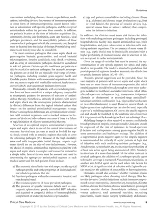 Copyright © 2017 by the Society of Critical Care Medicine and Wolters Kluwer Health, Inc. All Rights Reserved.
Guidelines
Critical Care Medicine	 www.ccmjournal.org	 11
concomitant underlying diseases, chronic organ failures, medi-
cations, indwelling devices, the presence of immunosuppression
or other form of immunocompromise, recent known infec-
tion or colonization with specific pathogens, and the receipt of
antimicrobials within the previous three months. In addition,
the patient’s location at the time of infection acquisition (i.e.,
community, chronic care institution, acute care hospital), local
pathogen prevalence, and the susceptibility patterns of those
common local pathogens in both the community and hospital
must be factored into the choice of therapy. Potential drug intol-
erances and toxicity must also be considered.
The most common pathogens that cause septic shock are
gram-negative bacteria, gram-positive, and mixed bacterial
microorganisms. Invasive candidiasis, toxic shock syndromes,
and an array of uncommon pathogens should be considered
in selected patients. Certain specific conditions put patients at
risk for atypical or resistant pathogens. For example, neutrope-
nic patients are at risk for an especially wide range of poten-
tial pathogens, including resistant gram-negative bacilli and
Candida species. Patients with nosocomial acquisition of infec-
tion are prone to sepsis with methicillin-resistant Staphylococcus
aureus (MRSA) and vancomycin-resistant Enterococci.
Historically, critically ill patients with overwhelming infec-
tion have not been considered a unique subgroup comparable
to neutropenic patients for purposes of selection of antimi-
crobial therapy. Nonetheless, critically ill patients with severe
and septic shock are, like neutropenic patients, characterized
by distinct differences from the typical infected patient that
impact on the optimal antimicrobial management strategy.
Primary among these differences are a predisposition to infec-
tion with resistant organisms and a marked increase in fre-
quency of death and other adverse outcomes if there is a failure
of rapid initiation of effective antimicrobial therapy.
Selection of an optimal empiric antimicrobial regimen in
sepsis and septic shock is one of the central determinants of
outcome. Survival may decrease as much as fivefold for sep-
tic shock treated with an empiric regimen that fails to cover
the offending pathogen (95). Because of the high mortality
associated with inappropriate initial therapy, empiric regi-
mens should err on the side of over-inclusiveness. However,
the choice of empiric antimicrobial regimens in patients with
sepsis and septic shock is complex and cannot be reduced to
a simple table. Several factors must be assessed and used in
determining the appropriate antimicrobial regimen at each
medical center and for each patient. These include:
	 a)	The anatomic site of infection with respect to the typical
pathogen profile and to the properties of individual anti-
microbials to penetrate that site
	 b)	Prevalent pathogens within the community, hospital, and
even hospital ward
	 c)	The resistance patterns of those prevalent pathogens
	 d)	The presence of specific immune defects such as neu-
tropenia, splenectomy, poorly controlled HIV infection
and acquired or congenital defects of immunoglobulin,
complement or leukocyte function or production
	 e)	Age and patient comorbidities including chronic illness
(e.g., diabetes) and chronic organ dysfunction (e.g., liver
or renal failure), the presence of invasive devices (e.g.,
central venous lines or urinary catheter) that compro-
mise the defense to infection.
In addition, the clinician must assess risk factors for infec-
tion with multidrug-resistant pathogens including prolonged
hospital/chronic facility stay, recent antimicrobial use, prior
hospitalization, and prior colonization or infection with mul-
tidrug-resistant organisms. The occurrence of more severe ill-
ness (e.g., septic shock) may be intrinsically associated with a
higher probability of resistant isolates due to selection in fail-
ure to respond to earlier antimicrobials.
Given the range of variables that must be assessed, the rec-
ommendation of any specific regimen for sepsis and septic
shock is not possible. The reader is directed to guidelines that
provide potential regimens based on anatomic site of infection
or specific immune defects (67, 99–109).
However, general suggestions can be provided. Since the
vast majority of patients with severe sepsis and septic shock
have one or more forms of immunocompromise, the initial
empiric regimen should be broad enough to cover most patho-
gens isolated in healthcare-associated infections. Most often,
a broad-spectrum carbapenem (e.g., meropenem, imipenem/
cilastatin or doripenem) or extended-range penicillin/β-
lactamase inhibitor combination (e.g., piperacillin/tazobactam
or ticarcillin/clavulanate) is used. However, several third- or
higher-generation cephalosporins can also be used, especially
as part of a multidrug regimen. Of course, the specific regimen
can and should be modified by the anatomic site of infection
if it is apparent and by knowledge of local microbiologic flora.
Multidrug therapy is often required to ensure a sufficiently
broad spectrum of empiric coverage initially. Clinicians should
be cognizant of the risk of resistance to broad-spectrum
β-lactams and carbapenems among gram-negative bacilli in
some communities and healthcare settings. The addition of
a supplemental gram-negative agent to the empiric regimen
is recommended for critically ill septic patients at high risk
of infection with such multidrug-resistant pathogens (e.g.,
Pseudomonas, Acinetobacter, etc.) to increase the probability of
at least one active agent being administered (110). Similarly,
in situations of a more-than-trivial risk for other resistant or
atypical pathogens, the addition of a pathogen-specific agent
to broaden coverage is warranted. Vancomycin, teicoplanin, or
another anti-MRSA agent can be used when risk factors for
MRSA exist. A significant risk of infection with Legionella spe-
cies mandates the addition of a macrolide or fluoroquinolone.
Clinicians should also consider whether Candida species
are likely pathogens when choosing initial therapy. Risk fac-
tors for invasive Candida infections include immunocompro-
mised status (neutropenia, chemotherapy, transplant, diabetes
mellitus, chronic liver failure, chronic renal failure), prolonged
invasive vascular devices (hemodialysis catheters, central
venous catheters), total parenteral nutrition, necrotizing
pancreatitis, recent major surgery (particularly abdominal),
 