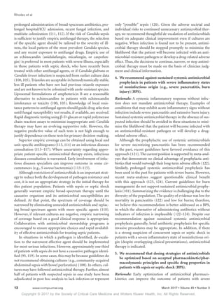Copyright © 2017 by the Society of Critical Care Medicine and Wolters Kluwer Health, Inc. All Rights Reserved.
Rhodes et al
12	 www.ccmjournal.org	 March 2017 • Volume 45 • Number 3
prolonged administration of broad-spectrum antibiotics, pro-
longed hospital/ICU admission, recent fungal infection, and
multisite colonization (111, 112). If the risk of Candida sepsis
is sufficient to justify empiric antifungal therapy, the selection
of the specific agent should be tailored to the severity of ill-
ness, the local pattern of the most prevalent Candida species,
and any recent exposure to antifungal drugs. Empiric use of
an echinocandin (anidulafungin, micafungin, or caspofun-
gin) is preferred in most patients with severe illness, especially
in those patients with septic shock, who have recently been
treated with other antifungal agents, or if Candida glabrata or
Candida krusei infection is suspected from earlier culture data
(100, 105). Triazoles are acceptable in hemodynamically stable,
less ill patients who have not had previous triazole exposure
and are not known to be colonized with azole-resistant species.
Liposomal formulations of amphotericin B are a reasonable
alternative to echinocandins in patients with echinocandin
intolerance or toxicity (100, 105). Knowledge of local resis-
tance patterns to antifungal agents should guide drug selection
until fungal susceptibility test results, if available, are received.
Rapid diagnostic testing using β-D-glucan or rapid polymerase
chain reaction assays to minimize inappropriate anti-Candida
therapy may have an evolving supportive role. However, the
negative predictive value of such tests is not high enough to
justify dependence on these tests for primary decision-making.
Superior empiric coverage can be obtained using local and
unit-specific antibiograms (113, 114) or an infectious diseases
consultation (115–117). Where uncertainty regarding appro-
priate patient-specific antimicrobial therapy exists, infectious
diseases consultation is warranted. Early involvement of infec-
tious diseases specialists can improve outcome in some cir-
cumstances (e.g., S aureus bacteremia) (113–115).
Although restriction of antimicrobials is an important strat-
egy to reduce both the development of pathogen resistance and
cost, it is not an appropriate strategy in the initial therapy for
this patient population. Patients with sepsis or septic shock
generally warrant empiric broad-spectrum therapy until the
causative organism and its antimicrobial susceptibilities are
defined. At that point, the spectrum of coverage should be
narrowed by eliminating unneeded antimicrobials and replac-
ing broad-spectrum agents with more specific agents (118).
However, if relevant cultures are negative, empiric narrowing
of coverage based on a good clinical response is appropriate.
Collaboration with antimicrobial stewardship programs is
encouraged to ensure appropriate choices and rapid availabil-
ity of effective antimicrobials for treating septic patients.
In situations in which a pathogen is identified, de-escala-
tion to the narrowest effective agent should be implemented
for most serious infections. However, approximately one third
of patients with sepsis do not have a causative pathogen identi-
fied (95, 119). In some cases, this may be because guidelines do
not recommend obtaining cultures (e.g., community-acquired
abdominal sepsis with bowel perforation) (108). In others, cul-
tures may have followed antimicrobial therapy. Further, almost
half of patients with suspected sepsis in one study have been
adjudicated in post hoc analysis to lack infection or represent
only “possible” sepsis (120). Given the adverse societal and
individual risks to continued unnecessary antimicrobial ther-
apy, we recommend thoughtful de-escalation of antimicrobials
based on adequate clinical improvement even if cultures are
negative. When infection is found not to be present, antimi-
crobial therapy should be stopped promptly to minimize the
likelihood that the patient will become infected with an anti-
microbial-resistant pathogen or develop a drug-related adverse
effect. Thus, the decisions to continue, narrow, or stop antimi-
crobial therapy must be made on the basis of clinician judg-
ment and clinical information.
4.	 We recommend against sustained systemic antimicrobial
prophylaxis in patients with severe inflammatory states
of noninfectious origin (e.g., severe pancreatitis, burn
injury) (BPS).
Rationale: A systemic inflammatory response without infec-
tion does not mandate antimicrobial therapy. Examples of
conditions that may exhibit acute inflammatory signs without
infection include severe pancreatitis and extensive burn injury.
Sustained systemic antimicrobial therapy in the absence of sus-
pected infection should be avoided in these situations to mini-
mize the likelihood that the patient will become infected with
an antimicrobial-resistant pathogen or will develop a drug-
related adverse effect.
Although the prophylactic use of systemic antimicrobials
for severe necrotizing pancreatitis has been recommended
in the past, recent guidelines have favored avoidance of this
approach (121). The current position is supported by meta-anal-
yses that demonstrate no clinical advantage of prophylactic anti-
biotics that would outweigh their long-term adverse effects (122).
Similarly, prolonged systemic antimicrobial prophylaxis has
been used in the past for patients with severe burns. However,
recent meta-analyses suggest questionable clinical benefit
with this approach (123, 124). Current guidelines for burn
­management do not support sustained antimicrobial prophy-
laxis (101). Summarizing the evidence is challenging due to the
diversity of the population. The quality of evidence was low for
mortality in pancreatitis (122) and low for burns; therefore,
we believe this recommendation is better addressed as a BPS,
in which the alternative of administering antibiotics without
indicators of infection is implausible (122–124). Despite our
recommendation against sustained systemic antimicrobial
prophylaxis generally, brief antibiotic prophylaxis for specific
invasive procedures may be appropriate. In addition, if there
is a strong suspicion of concurrent sepsis or septic shock in
patients with a severe inflammatory state of noninfectious ori-
gin (despite overlapping clinical presentations), antimicrobial
therapy is indicated.
5.	 We recommend that dosing strategies of antimicrobials
be optimized based on accepted pharmacokinetic/phar-
macodynamic principles and specific drug properties in
patients with sepsis or septic shock (BPS).
Rationale: Early optimization of antimicrobial pharmaco-
kinetics can improve the outcome of patients with severe
 
