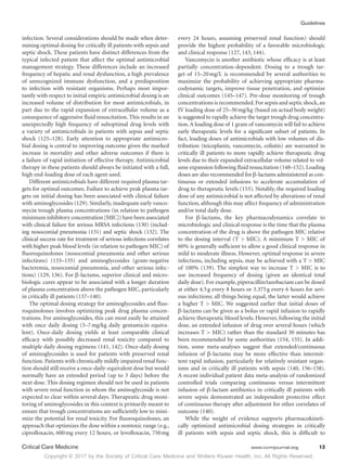 Copyright © 2017 by the Society of Critical Care Medicine and Wolters Kluwer Health, Inc. All Rights Reserved.
Guidelines
Critical Care Medicine	 www.ccmjournal.org	 13
infection. Several considerations should be made when deter-
mining optimal dosing for critically ill patients with sepsis and
septic shock. These patients have distinct differences from the
typical infected patient that affect the optimal antimicrobial
management strategy. These differences include an increased
frequency of hepatic and renal dysfunction, a high prevalence
of unrecognized immune dysfunction, and a predisposition
to infection with resistant organisms. Perhaps most impor-
tantly with respect to initial empiric antimicrobial dosing is an
increased volume of distribution for most antimicrobials, in
part due to the rapid expansion of extracellular volume as a
consequence of aggressive fluid resuscitation. This results in an
unexpectedly high frequency of suboptimal drug levels with
a variety of antimicrobials in patients with sepsis and septic
shock (125–128). Early attention to appropriate antimicro-
bial dosing is central to improving outcome given the marked
increase in mortality and other adverse outcomes if there is
a failure of rapid initiation of effective therapy. Antimicrobial
therapy in these patients should always be initiated with a full,
high end-loading dose of each agent used.
Different antimicrobials have different required plasma tar-
gets for optimal outcomes. Failure to achieve peak plasma tar-
gets on initial dosing has been associated with clinical failure
with aminoglycosides (129). Similarly, inadequate early vanco-
mycin trough plasma concentrations (in relation to pathogen
minimum inhibitory concentration [MIC]) have been associated
with clinical failure for serious MRSA infections (130) (includ-
ing nosocomial pneumonia (131) and septic shock (132). The
clinical success rate for treatment of serious infections correlates
with higher peak blood levels (in relation to pathogen MIC) of
fluoroquinolones (nosocomial pneumonia and other serious
infections) (133–135) and aminoglycosides (gram-negative
bacteremia, nosocomial pneumonia, and other serious infec-
tions) (129, 136). For β-lactams, superior clinical and micro-
biologic cures appear to be associated with a longer duration
of plasma concentration above the pathogen MIC, particularly
in critically ill patients (137–140).
The optimal dosing strategy for aminoglycosides and fluo-
roquinolones involves optimizing peak drug plasma concen-
trations. For aminoglycosides, this can most easily be attained
with once daily dosing (5–7 mg/kg daily gentamicin equiva-
lent). Once-daily dosing yields at least comparable clinical
efficacy with possibly decreased renal toxicity compared to
multiple daily dosing regimens (141, 142). Once-daily dosing
of aminoglycosides is used for patients with preserved renal
function. Patients with chronically mildly impaired renal func-
tion should still receive a once-daily-equivalent dose but would
normally have an extended period (up to 3 days) before the
next dose. This dosing regimen should not be used in patients
with severe renal function in whom the aminoglycoside is not
expected to clear within several days. Therapeutic drug moni-
toring of aminoglycosides in this context is primarily meant to
ensure that trough concentrations are sufficiently low to mini-
mize the potential for renal toxicity. For fluoroquinolones, an
approach that optimizes the dose within a nontoxic range (e.g.,
ciprofloxacin, 600 mg every 12 hours, or levofloxacin, 750 mg
every 24 hours, assuming preserved renal function) should
provide the highest probability of a favorable microbiologic
and clinical response (127, 143, 144).
Vancomycin is another antibiotic whose efficacy is at least
partially concentration-dependent. Dosing to a trough tar-
get of 15–20 mg/L is recommended by several authorities to
maximize the probability of achieving appropriate pharma-
codynamic targets, improve tissue penetration, and optimize
clinical outcomes (145–147). Pre-dose monitoring of trough
concentrations is recommended.For sepsis and septic shock,an
IV loading dose of 25–30 mg/kg (based on actual body weight)
is suggested to rapidly achieve the target trough drug concentra-
tion.A loading dose of 1 gram of vancomycin will fail to achieve
early therapeutic levels for a significant subset of patients. In
fact, loading doses of antimicrobials with low volumes of dis-
tribution (teicoplanin, vancomycin, colistin) are warranted in
critically ill patients to more rapidly achieve therapeutic drug
levels due to their expanded extracellular volume related to vol-
ume expansion following fluid resuscitation (148–152).Loading
doses are also recommended for β-lactams administered as con-
tinuous or extended infusions to accelerate accumulation of
drug to therapeutic levels (153). Notably, the required loading
dose of any antimicrobial is not affected by alterations of renal
function, although this may affect frequency of administration
and/or total daily dose.
For β-lactams, the key pharmacodynamics correlate to
microbiologic and clinical response is the time that the plasma
concentration of the drug is above the pathogen MIC relative
to the dosing interval (T  MIC). A minimum T  MIC of
60% is generally sufficient to allow a good clinical response in
mild to moderate illness. However, optimal response in severe
infections, including sepsis, may be achieved with a T  MIC
of 100% (139). The simplest way to increase T  MIC is to
use increased frequency of dosing (given an identical total
daily dose). For example, piperacillin/tazobactam can be dosed
at either 4.5 g every 8 hours or 3.375 g every 6 hours for seri-
ous infections; all things being equal, the latter would achieve
a higher T  MIC. We suggested earlier that initial doses of
β-lactams can be given as a bolus or rapid infusion to rapidly
achieve therapeutic blood levels. However, following the initial
dose, an extended infusion of drug over several hours (which
increases T  MIC) rather than the standard 30 minutes has
been recommended by some authorities (154, 155). In addi-
tion, some meta-analyses suggest that extended/continuous
infusion of β-lactams may be more effective than intermit-
tent rapid infusion, particularly for relatively resistant organ-
isms and in critically ill patients with sepsis (140, 156–158).
A recent individual patient data meta-analysis of randomized
controlled trials comparing continuous versus intermittent
infusion of β-lactam antibiotics in critically ill patients with
severe sepsis demonstrated an independent protective effect
of continuous therapy after adjustment for other correlates of
outcome (140).
While the weight of evidence supports pharmacokineti-
cally optimized antimicrobial dosing strategies in critically
ill patients with sepsis and septic shock, this is difficult to
 