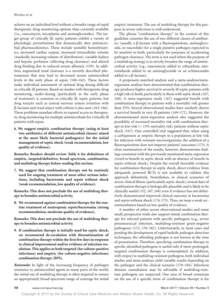 Copyright © 2017 by the Society of Critical Care Medicine and Wolters Kluwer Health, Inc. All Rights Reserved.
Rhodes et al
14	 www.ccmjournal.org	 March 2017 • Volume 45 • Number 3
achieve on an individual level without a broader range of rapid
therapeutic drug monitoring options than currently available
(i.e., vancomycin, teicoplanin and aminoglycosides). The tar-
get group of critically ill, septic patients exhibit a variety of
physiologic perturbations that dramatically alter antimicro-
bial pharmacokinetics. These include unstable hemodynam-
ics, increased cardiac output, increased extracellular volume
(markedly increasing volume of distribution), variable kidney
and hepatic perfusion (affecting drug clearance) and altered
drug binding due to reduced serum albumin (159). In addi-
tion, augmented renal clearance is a recently described phe-
nomenon that may lead to decreased serum antimicrobial
levels in the early phase of sepsis (160–162). These factors
make individual assessment of optimal drug dosing difficult
in critically ill patients. Based on studies with therapeutic drug
monitoring, under-dosing (particularly in the early phase
of treatment) is common in critically ill, septic patients, but
drug toxicity such as central nervous system irritation with
β-lactams and renal injury with colistin is also seen (163–166).
These problems mandate efforts to expand access to therapeu-
tic drug monitoring for multiple antimicrobials for critically ill
patients with sepsis.
6. We suggest empiric combination therapy (using at least
two antibiotics of different antimicrobial classes) aimed
at the most likely bacterial pathogen(s) for the initial
management of septic shock (weak recommendation, low
quality of evidence).
Remarks: Readers should review Table 6 for definitions of
empiric, targeted/definitive, broad-spectrum, combination,
and multidrug therapy before reading this section.
7.	We suggest that combination therapy not be routinely
used for ongoing treatment of most other serious infec-
tions, including bacteremia and sepsis without shock
(weak recommendation, low quality of evidence).
Remarks: This does not preclude the use of multidrug ther-
apy to broaden antimicrobial activity.
8.	 We recommend against combination therapy for the rou-
tine treatment of neutropenic sepsis/bacteremia (strong
recommendation, moderate quality of evidence).
Remarks: This does not preclude the use of multidrug ther-
apy to broaden antimicrobial activity.
9.	 If combination therapy is initially used for septic shock,
we recommend de-escalation with discontinuation of
combination therapy within the first few days in response
to clinical improvement and/or evidence of infection res-
olution.This applies to both targeted (for culture-positive
infections) and empiric (for culture-negative infections)
combination therapy (BPS).
Rationale: In light of the increasing frequency of pathogen
resistance to antimicrobial agents in many parts of the world,
the initial use of multidrug therapy is often required to ensure
an appropriately broad-spectrum range of coverage for initial
empiric treatment. The use of multidrug therapy for this pur-
pose in severe infections is well understood.
The phrase “combination therapy” in the context of this
guideline connotes the use of two different classes of antibiot-
ics (usually a β-lactam with a fluoroquinolone, aminoglyco-
side, or macrolide) for a single putative pathogen expected to
be sensitive to both, particularly for purposes of accelerating
pathogen clearance. The term is not used where the purpose of
a multidrug strategy is to strictly broaden the range of antimi-
crobial activity (e.g., vancomycin added to ceftazidime, met-
ronidazole added to an aminoglycoside or an echinocandin
added to a β-lactam).
A propensity-matched analysis and a meta-analysis/meta-
regression analysis have demonstrated that combination ther-
apy produces higher survival in severely ill septic patients with
a high risk of death,particularly in those with septic shock (167,
168). A meta-regression study (167) suggested benefit with
combination therapy in patients with a mortality risk greater
than 25%. Several observational studies have similarly shown
a survival benefit in very ill patients (169–172). However, the
aforementioned meta-regression analysis also suggested the
possibility of increased mortality risk with combination ther-
apy in low-risk ( 15% mortality risk) patients without septic
shock (167). One controlled trial suggested that, when using
a carbapenem as empiric therapy in a population at low risk
for infection with resistant microorganisms, the addition of a
fluoroquinolone does not improve patients’ outcomes (173). A
close examination of the results, however, demonstrates find-
ings consistent with the previously mentioned meta-regression
(trend to benefit in septic shock with an absence of benefit in
sepsis without shock). Despite the overall favorable evidence
for combination therapy in septic shock, direct evidence from
adequately powered RCTs is not available to validate this
approach definitively. Nonetheless, in clinical scenarios of
severe clinical illness (particularly septic shock), several days of
combination therapy is biologically plausible and is likely to be
clinically useful (152, 167, 168) even if evidence has not defini-
tively demonstrated improved clinical outcome in bacteremia
and sepsis without shock (174, 175). Thus, we issue a weak rec-
ommendation based on low quality of evidence.
A number of other recent observational studies and some
small, prospective trials also support initial combination ther-
apy for selected patients with specific pathogens (e.g., severe
pneumococcal infection, multidrug-resistant gram-negative
pathogens) (172, 176–182). Unfortunately, in most cases and
pending the development of rapid bedside pathogen detection
techniques, the offending pathogen is not known at the time
of presentation. Therefore, specifying combination therapy to
specific identified pathogens is useful only if more prolonged,
targeted combination therapy is contemplated. In addition,
with respect to multidrug-resistant pathogens, both individual
studies and meta-analyses yield variable results depending on
the pathogen and the clinical scenario (179–184). Infectious
diseases consultation may be advisable if multidrug-resis-
tant pathogens are suspected. One area of broad consensus
on the use of a specific form of combination therapy is for
 