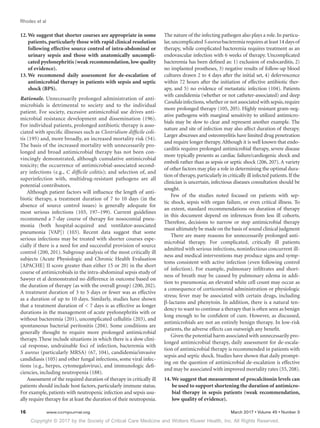 Copyright © 2017 by the Society of Critical Care Medicine and Wolters Kluwer Health, Inc. All Rights Reserved.
Rhodes et al
16	 www.ccmjournal.org	 March 2017 • Volume 45 • Number 3
12.	We suggest that shorter courses are appropriate in some
patients, particularly those with rapid clinical resolution
following effective source control of intra-abdominal or
urinary sepsis and those with anatomically uncompli-
cated pyelonephritis (weak recommendation, low quality
of evidence).
13.	We recommend daily assessment for de-escalation of
antimicrobial therapy in patients with sepsis and septic
shock (BPS).
Rationale. Unnecessarily prolonged administration of anti-
microbials is detrimental to society and to the individual
patient. For society, excessive antimicrobial use drives anti-
microbial resistance development and dissemination (196).
For individual patients, prolonged antibiotic therapy is asso-
ciated with specific illnesses such as Clostridium difficile coli-
tis (195) and, more broadly, an increased mortality risk (54).
The basis of the increased mortality with unnecessarily pro-
longed and broad antimicrobial therapy has not been con-
vincingly demonstrated, although cumulative antimicrobial
toxicity; the occurrence of antimicrobial-associated second-
ary infections (e.g., C difficile colitis); and selection of, and
superinfection with, multidrug-resistant pathogens are all
potential contributors.
Although patient factors will influence the length of anti-
biotic therapy, a treatment duration of 7 to 10 days (in the
absence of source control issues) is generally adequate for
most serious infections (103, 197–199). Current guidelines
recommend a 7-day course of therapy for nosocomial pneu-
monia (both hospital-acquired and ventilator-associated
pneumonia [VAP]) (103). Recent data suggest that some
serious infections may be treated with shorter courses espe-
cially if there is a need for and successful provision of source
­control (200, 201). Subgroup analysis of the most critically ill
subjects (Acute Physiologic and Chronic Health Evaluation
[APACHE] II score greater than either 15 or 20) in the short
course of antimicrobials in the intra-abdominal sepsis study of
Sawyer et al demonstrated no difference in outcome based on
the duration of therapy (as with the overall group) (200, 202).
A treatment duration of 3 to 5 days or fewer was as effective
as a duration of up to 10 days. Similarly, studies have shown
that a treatment duration of  7 days is as effective as longer
durations in the management of acute pyelonephritis with or
without bacteremia (201), uncomplicated cellulitis (203), and
spontaneous bacterial peritonitis (204). Some conditions are
generally thought to require more prolonged antimicrobial
therapy. These include situations in which there is a slow clini-
cal response, undrainable foci of infection, bacteremia with
S aureus (particularly MRSA) (67, 104), candidemia/invasive
candidiasis (105) and other fungal infections, some viral infec-
tions (e.g., herpes, cytomegalovirus), and immunologic defi-
ciencies, including neutropenia (188).
Assessment of the required duration of therapy in critically ill
patients should include host factors, particularly immune status.
For example, patients with neutropenic infection and sepsis usu-
ally require therapy for at least the duration of their neutropenia.
The nature of the infecting pathogen also plays a role. In particu-
lar,uncomplicated S aureus bacteremia requires at least 14 days of
therapy, while complicated bacteremia requires treatment as an
endovascular infection with 6 weeks of therapy. Uncomplicated
bacteremia has been defined as: 1) exclusion of endocarditis, 2)
no implanted prostheses, 3) negative results of follow-up blood
cultures drawn 2 to 4 days after the initial set, 4) defervescence
within 72 hours after the initiation of effective antibiotic ther-
apy, and 5) no evidence of metastatic infection (104). Patients
with candidemia (whether or not catheter-associated) and deep
Candida infections,whether or not associated with sepsis,require
more prolonged therapy (105, 205). Highly resistant gram-neg-
ative pathogens with marginal sensitivity to utilized antimicro-
bials may be slow to clear and represent another example. The
nature and site of infection may also affect duration of therapy.
Larger abscesses and osteomyelitis have limited drug penetration
and require longer therapy. Although it is well known that endo-
carditis requires prolonged antimicrobial therapy, severe disease
more typically presents as cardiac failure/cardiogenic shock and
emboli rather than as sepsis or septic shock (206, 207). A variety
of other factors may play a role in determining the optimal dura-
tion of therapy,particularly in critically ill infected patients.If the
clinician is uncertain, infectious diseases consultation should be
sought.
Few of the studies noted focused on patients with sep-
tic shock, sepsis with organ failure, or even critical illness. To
an extent, standard recommendations on duration of therapy
in this document depend on inferences from less ill cohorts.
Therefore, decisions to narrow or stop antimicrobial therapy
must ultimately be made on the basis of sound clinical judgment
There are many reasons for unnecessarily prolonged anti-
microbial therapy. For complicated, critically ill patients
admitted with serious infections, noninfectious concurrent ill-
ness and medical interventions may produce signs and symp-
toms consistent with active infection (even following control
of infection). For example, pulmonary infiltrates and short-
ness of breath may be caused by pulmonary edema in addi-
tion to pneumonia; an elevated white cell count may occur as
a consequence of corticosteroid administration or physiologic
stress; fever may be associated with certain drugs, including
β-lactams and phenytoin. In addition, there is a natural ten-
dency to want to continue a therapy that is often seen as benign
long enough to be confident of cure. However, as discussed,
antimicrobials are not an entirely benign therapy. In low-risk
patients, the adverse effects can outweigh any benefit.
Given the potential harm associated with unnecessarily pro-
longed antimicrobial therapy, daily assessment for de-escala-
tion of antimicrobial therapy is recommended in patients with
sepsis and septic shock. Studies have shown that daily prompt-
ing on the question of antimicrobial de-escalation is effective
and may be associated with improved mortality rates (55, 208).
14.	We suggest that measurement of procalcitonin levels can
be used to support shortening the duration of antimicro-
bial therapy in sepsis patients (weak recommendation,
low quality of evidence).
 