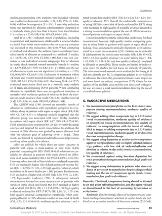Copyright © 2017 by the Society of Critical Care Medicine and Wolters Kluwer Health, Inc. All Rights Reserved.
Guidelines
Critical Care Medicine	 www.ccmjournal.org	 19
studies, encompassing 1,931 patients, were included. Albumin
use resulted in decreased mortality (OR, 0.89; 95% CI, 0.80–
0.99) with low heterogeneity (I2
= 0%). A mortality reduction
trend was reported for albumin administration compared to
crystalloids when given less than 6 hours from identification
(11 studies; n = 5515; OR, 0.94; 95% CI, 0.86–1.03).
Patel et al (244) evaluated mixed populations, including
resuscitation and maintenance. Additionally, a series of studies
excluded from other meta-analyses due to accuracy concerns
was included in this evaluation (246–248). When comparing
crystalloid and albumin, the authors report a combined mor-
tality benefit of albumin as compared to crystalloid (7 studies,
n = 3,878; OR, 0.93; 95% CI, 0.86–1.00), but it was not con-
sistent across individual severity subgroups. Use of albumin
in septic shock trended toward mortality benefit (4 studies;
n = 1,949; OR, 0.91; 95% CI, 0.82–1.01; p = 0.06), and the use
of albumin in sepsis was not significant (4 studies; n = 1,929;
OR, 0.96; 95% CI, 0.83–1.10). Evaluation of treatment within
24 hours also trended toward mortality benefit (4 studies; n =
3,832; RR, 0.93; 95% CI, 0.86–1.01). Rochwerg 2014 et al (237)
evaluated resuscitative fluid use in a network meta-analysis
of 14 trials, encompassing 18,916 patients. When comparing
albumin to crystalloid, there was no significant reduction in
mortality with moderate quality of evidence in both the four-
and six-node analyses (four-node: OR, 0.83; credible interval
[CrI] 0.65–1.04; six-node OR 0.82; Crl 0.65–1.04).
The ALBIOS trial (249) showed no mortality benefit of
albumin in combination with crystalloids compared to crys-
talloids alone in patients with sepsis or septic shock (RR, 0.94;
95% CI, 0.85–1.05); a subgroup analysis suggested that the
albumin group was associated with lower 90-day mortality
in patients with septic shock (RR, 0.87; 95% CI, 0.77–0.99).
Fluid administration continued for 28 days or until discharge
and was not targeted for acute resuscitation. In addition, the
amount of 20% albumin was guided by serum albumin level
with the ultimate goal of achieving levels  30 g/L. These
results are limited by significant indirectness and imprecision,
resulting in low quality of evidence.
HESs are colloids for which there are safety concerns in
patients with sepsis. A meta-analysis of nine trials (3,456
patients) comparing 6% HES 130/0.38–0.45 solutions to crys-
talloids or albumin in patients with sepsis showed no differ-
ence in all-cause mortality (RR,1.04; 95% CI,0.89–1.22) (250).
However, when low risk of bias trials were analyzed separately,
HES use resulted in higher risk of death compared to other flu-
ids (RR,1.11; 95% CI,1.01–1.22; high-quality evidence),which
translates to 34 more deaths per 1,000 patients. Furthermore,
HES use led to a higher risk of RRT (RR, 1.36; 95% CI, 1.08–
1.72; high-quality evidence) (250). A subsequent network
meta-analysis focused on acute resuscitation of patients with
sepsis or septic shock and found that HES resulted in higher
risk of death (10 RCTs; OR, 1.13; CrI, 0.99–1.30; high-quality
evidence) and need for RRT (7 RCTs; OR, 1.39; CrI, 1.17–1.66;
high-quality evidence) compared to crystalloids. When com-
paring albumin to HES, albumin resulted in lower risk of death
(OR, 0.73; CrI, 0.56–0.93; moderate-quality evidence) and a
trend toward less need for RRT (OR, 0.74; CrI, 0.53–1.04; low-
quality evidence) (237). Overall, the undesirable consequences
of using HES (increased risk of death and need for RRT) along
with moderate to high quality of available evidence resulted in
a strong recommendation against the use of HES in resuscita-
tion of patients with sepsis or septic shock.
Gelatin is another synthetic colloid that can be used for fluid
resuscitation; however, high-quality studies comparing gela-
tins to other fluids in patients with sepsis or septic shock are
lacking. Trials conducted in critically ill patients were summa-
rized in a recent meta-analysis (251). Gelatin use in critically
ill adult patients did not increase mortality (RR, 1.10; 95% CI,
0.85–1.43; low-quality evidence) or acute kidney injury (RR,
1.35; 95% CI, 0.58–3.14; very low-quality evidence) compared
to albumin or crystalloid. These results are limited by indirect-
ness, since the studies did not focus on critically ill patients.
The aforementioned network meta-analysis by Rochwerg et al
did not identify any RCTs comparing gelatins to crystalloids
or albumin; therefore, the generated estimates were imprecise
and were based on indirect comparisons (237). Given the low
quality of the available data and the cost associated with gela-
tin use, we issued a weak recommendation favoring the use of
crystalloids over gelatins.
G. VASOACTIVE MEDICATIONS
1.	 We recommend norepinephrine as the first-choice vaso-
pressor (strong recommendation, moderate quality of
evidence).
2.	 We suggest adding either vasopressin (up to 0.03 U/min)
(weak recommendation, moderate quality of evidence)
or epinephrine (weak recommendation, low quality of
evidence) to norepinephrine with the intent of raising
MAP to target, or adding vasopressin (up to 0.03 U/min)
(weak recommendation, moderate quality of evidence) to
decrease norepinephrine dosage.
3.	 We suggest using dopamine as an alternative vasopressor
agent to norepinephrine only in highly selected patients
(e.g., patients with low risk of tachyarrhythmias and
absolute or relative bradycardia) (weak recommendation,
low quality of evidence).
4.	We recommend against using low-dose dopamine for
renal protection (strong recommendation,high quality of
evidence).
5.	 We suggest using dobutamine in patients who show evi-
dence of persistent hypoperfusion despite adequate fluid
loading and the use of vasopressor agents (weak recom-
mendation, low quality of evidence).
Remarks: If initiated, vasopressor dosing should be titrated
to an end point reflecting perfusion, and the agent reduced
or discontinued in the face of worsening hypotension or
arrhythmias.
Rationale. The physiologic effects of vasopressors and com-
bined inotrope/vasopressor selection in septic shock are out-
lined in an extensive number of literature reviews (252–261).
 