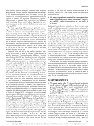 Copyright © 2017 by the Society of Critical Care Medicine and Wolters Kluwer Health, Inc. All Rights Reserved.
Guidelines
Critical Care Medicine	 www.ccmjournal.org	 21
Some patients, however, may have improved tissue perfusion
with inotropic therapy aimed at increasing oxygen delivery.
In this situation, dobutamine is the first-choice inotrope for
patients with measured or suspected low cardiac output in the
presence of adequate left ventricular filling pressure (or clini-
cal assessment of adequate fluid resuscitation) and adequate
MAP. Monitoring the response of indices of perfusion to mea-
sured increases in cardiac output is the best way to target such
a therapy (287).
The data supporting dobutamine are primarily physio-
logic, with improved hemodynamics and some improvement
in indices of perfusion, which may include clinical improve-
ment, decreasing lactate levels, and improvement in Scvo2
.
No randomized controlled trials have compared the effects of
dobutamine versus placebo on clinical outcomes. Mortality in
patients randomized to dobutamine added to norepinephrine
was no different compared to epinephrine (287), although the
trial may have been underpowered. Dobutamine was used as
the first-line inotrope as part of standard care in clinical trials
of EGDT (16, 19, 288, 289), and adverse effects on mortality
were not detected with its use.
Although there are only a few studies, alternative ino-
tropic agents might be used to increase cardiac output in
specific situations. Phosphodiesterase inhibitors increase
intracellular cyclic AMP and thus have inotropic effects inde-
pendent of β-adrenergic receptors. The phosphodiesterase
inhibitor milrinone was shown to increase cardiac output in
one small randomized trial of 12 pediatric patients, but the
trial was underpowered for assessment of outcomes (290).
Levosimendan increases cardiac myocyte calcium responsive-
ness and also opens ATP-dependent potassium channels, giv-
ing the drug both inotropic and vasodilatory properties. Given
the potential role for abnormal calcium handling in sepsis-
induced myocardial depression, the use of levosimendan has
been proposed in septic shock as well. In a trial of 35 patients
with septic shock and acute respiratory distress syndrome
(ARDS) randomized to levosimendan or placebo, levosimen-
dan improved right ventricular performance and mixed venous
oxygen saturation compared to placebo (291). Trials compar-
ing levosimendan with dobutamine are limited but show no
clear advantage for levosimendan (292).Levosimendan is more
expensive than dobutamine and is not available in many parts
of the world. Six small RCTs (116 patients in total) compared
levosimendan to dobutamine; pooled estimates showed no sig-
nificant effect on mortality (RR, 0.83; 95% CI, 0.66–1.05; low
quality) (Supplemental Digital Content 11, http://links.lww.
com/CCM/C332). Given the low-quality evidence available
and the higher cost associated with levosimendan, dobuta-
mine remains the preferred choice in this population. An RCT
enrolled 516 patients with septic shock who were randomized
to receive either levosimendan or placebo; there was no differ-
ence in mortality. However, levosimendan led to significantly
higher risk of supraventricular tachyarrhythmia than placebo
(absolute difference, 2.7%; 95% CI, 0.1%–5.3%) (293). The
results of this trial question the systematic use of this agent in
patients with septic shock. Of note, cardiac function was not
evaluated in that trial, and inotropic stimulation may be of
benefit in patients with a low cardiac output due to impaired
cardiac function.
6.	 We suggest that all patients requiring vasopressors have
an arterial catheter placed as soon as practical if resources
are available (weak recommendation, very low quality of
evidence).
Rationale. In shock states, estimation of blood pressure using
a cuff, especially an automated measurement system, may be
inaccurate. Use of an arterial cannula provides a more accurate
and reproducible measurement of arterial pressure (287, 294)
and also allows beat-to-beat analysis so that decisions regard-
ing therapy can be based on immediate and reproducible
blood pressure information (295). Insertion of radial arterial
catheters is generally safe; a systematic review of observational
studies showed an incidence of limb ischemia and bleeding to be
less than 1%, with the most common complication being local-
ized hematoma (14%) (296). Complication rates may be lower
if an ultrasound-guided technique is used (297). A recent sys-
tematic review showed higher risk of infections when femoral
arterial catheters were used compared to radial artery catheters
(RR, 1.93; 95% CI, 1.32–2.84), and the overall pooled incidence
of bloodstream infection was 3.4 per 1,000 catheters (298).Large
randomized trials that compare arterial blood pressure moni-
toring versus noninvasive methods are lacking.
In view of the low complication rate and likely better esti-
mation of blood pressure but potentially limited resources in
some countries, and the lack of high quality studies, the bene-
fits of arterial catheters probably outweigh the risks. Therefore,
we issued a weak recommendation in favor of arterial catheter
placement. Arterial catheters should be removed as soon as
continuous hemodynamic monitoring is not required to mini-
mize the risk of complications.
H. CORTICOSTEROIDS
1.	We suggest against using IV hydrocortisone to treat septic
shock patients if adequate fluid resuscitation and vaso-
pressor therapy are able to restore hemodynamic stabil-
ity. If this is not achievable, we suggest IV hydrocortisone
at a dose of 200 mg per day (weak recommendation, low
quality of evidence).
Rationale. The response of septic shock patients to fluid and
vasopressor therapy seems to be an important factor in selec-
tion of patients for optional hydrocortisone therapy. One
French multicenter RCT of patients in vasopressor-unrespon-
sive septic shock (systolic blood pressure  90 mm Hg despite
fluid resuscitation and vasopressors for more than one hour)
showed significant shock reversal and reduction of mortality
rate in patients with relative adrenal insufficiency (defined as a
maximal post-adrenocorticotropic hormone [ACTH] cortisol
increase ≤ 9 μg/dL) (299). Two smaller RCTs also showed sig-
nificant effects on shock reversal with steroid therapy (300,301).
In contrast, a large, European multicenter trial (CORTICUS)
 