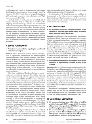 Copyright © 2017 by the Society of Critical Care Medicine and Wolters Kluwer Health, Inc. All Rights Reserved.
Rhodes et al
24	 www.ccmjournal.org	 March 2017 • Volume 45 • Number 3
or did not state their criteria for the assessment of study quality
found significant improvement in patient mortality with IVIg
treatment (333–335). Finally, there are no cutoffs for plasma
IgG levels in septic patients, for which substitution with IVIgG
improves outcome data (334).
Most IVIg studies are small, and some have a high risk of
bias; the only large study (n = 624) showed no effect (328).
Subgroup effects between IgM-enriched and non-enriched
formulations reveal significant heterogeneity. Indirectness and
publication bias were considered, but not invoked in grading
this recommendation. The low certainty of evidence led to the
grading as a weak recommendation. The statistical informa-
tion that comes from the high-quality trials does not support
a beneficial effect of polyclonal IVIg. We encourage conduct of
large multicenter studies to further evaluate the effectiveness of
other IV polyclonal immunoglobulin preparations in patients
with sepsis.
K. BLOOD PURIFICATION
1.	 We make no recommendation regarding the use of blood
purification techniques.
Rationale. Blood purification includes various techniques,
such as high-volume hemofiltration and hemoadsorption
(or hemoperfusion), where sorbents, removing either endo-
toxin or cytokines, are placed in contact with blood; plasma
exchange or plasma filtration, through which plasma is sepa-
rated from whole blood, removed, and replaced with normal
saline, albumin, or fresh frozen plasma; and the hybrid system:
coupled plasma filtration adsorption (CPFA), which com-
bines plasma filtration and adsorption by a resin cartridge that
removes cytokines.
When these modalities of blood purification are consid-
ered versus conventional treatment, the available trials are,
overall, small, unblinded, and with high risk of bias. Patient
selection was unclear and differed with the various techniques.
Hemoadsorption is the technique most largely investigated, in
particular with polymyxin B-immobilized polystyrene-derived
fibers to remove endotoxin from the blood.A recent meta-anal-
ysis demonstrated a favorable effect on overall mortality with
this technique (336). The composite effect, however, depends
on a series of studies performed in a single country (Japan),
predominantly by one group of investigators. A recent large
RCT performed on patients with peritonitis related to organ
perforation within 12 hours after emergency surgery found
no benefit of polymyxin B hemoperfusion on mortality and
organ failure, as compared to standard treatment (337). Illness
severity of the study patients, however, was low overall, which
makes these findings questionable. A multicenter blinded RCT
is ongoing, which should provide stronger evidence regarding
this technique (338).
Few RCTs evaluated plasma filtration, alone or combined
with adsorption for cytokine removal (CPFA). A recent RCT
comparing CPFA with standard treatment was stopped for
futility (339). About half of the patients randomized to CPFA
were undertreated, primarily because of clotting of the circuit,
which raises doubts about CPFA feasibility.
In consideration of all these limitations, our confidence in
the evidence is very low either in favor of or against blood puri-
fication techniques; therefore, we do not provide a recommen-
dation. Further research is needed to clarify the clinical benefit
of blood purification techniques.
L. ANTICOAGULANTS
1.	 We recommend against the use of antithrombin for the
treatment of sepsis and septic shock (strong recommen-
dation, moderate quality of evidence).
Rationale. Antithrombin is the most abundant anticoagulant
circulating in plasma. The decrease of its plasma activity at onset
of sepsis correlates with disseminated intravascular coagulation
(DIC) and lethal outcome. However, a phase III clinical trial of
high-dose antithrombin for adults with sepsis and septic shock
as well as systematic reviews of antithrombin for critically ill
patients did not demonstrate any beneficial effect on overall
mortality. Antithrombin was associated with an increased risk
of bleeding (340, 341). Although post hoc subgroup analyses of
patients with sepsis associated with DIC showed better survival
in patients receiving antithrombin, this agent cannot be recom-
mended until further clinical trials are performed.
2.	 We make no recommendation regarding the use of throm-
bomodulin or heparin for the treatment of sepsis or sep-
tic shock.
Rationale: Most RCTs of recombinant soluble thrombomodu-
lin have been targeted for sepsis associated with DIC, and a sys-
tematic review suggested a beneficial effect on survival without
an increase of bleeding risk (342, 343). A phase III RCT is
ongoing for sepsis associated with DIC. The guideline panel
has elected to make no recommendation pending these new
results. Two systematic reviews showed a potential survival
benefit of heparin in patients with sepsis without an increase in
major bleeding (344). However, overall impact remains uncer-
tain, and heparin cannot be recommended until further RCTs
are performed.
Recombinant activated protein C,which was originally recom-
mended in the 2004 and 2008 SSC guidelines, was not shown to
be effective for adult patients with septic shock by the PROWESS-
SHOCK trial, and was withdrawn from the market (345).
M. MECHANICAL VENTILATION
1.	 We recommend using a target tidal volume of 6 mL/kg
predicted body weight (PBW) compared with 12 mL/kg in
adult patients with sepsis-induced ARDS (strong recom-
mendation, high quality of evidence).
2.	 We recommend using an upper limit goal for plateau
pressures of 30 cm H2
O over higher plateau pressures in
adult patients with sepsis-induced severe ARDS (strong
recommendation, moderate quality of evidence).
 