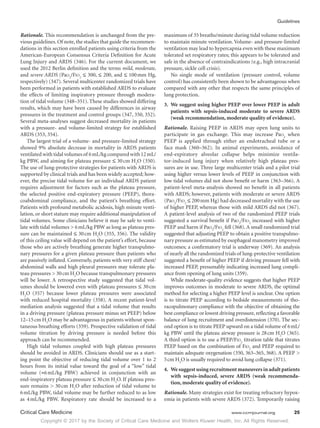 Copyright © 2017 by the Society of Critical Care Medicine and Wolters Kluwer Health, Inc. All Rights Reserved.
Guidelines
Critical Care Medicine	 www.ccmjournal.org	 25
Rationale. This recommendation is unchanged from the pre-
vious guidelines.Of note,the studies that guide the recommen-
dations in this section enrolled patients using criteria from the
American-European Consensus Criteria Definition for Acute
Lung Injury and ARDS (346). For the current document, we
used the 2012 Berlin definition and the terms mild, moderate,
and severe ARDS (Pao2
/Fio2
≤ 300, ≤ 200, and ≤ 100 mm Hg,
respectively) (347). Several multicenter randomized trials have
been performed in patients with established ARDS to evaluate
the effects of limiting inspiratory pressure through modera-
tion of tidal volume (348–351). These studies showed differing
results, which may have been caused by differences in airway
pressures in the treatment and control groups (347, 350, 352).
Several meta-analyses suggest decreased mortality in patients
with a pressure- and volume-limited strategy for established
ARDS (353, 354).
The largest trial of a volume- and pressure-limited strategy
showed 9% absolute decrease in mortality in ARDS patients
ventilated with tidal volumes of 6 mL/kg compared with 12 mL/
kg PBW, and aiming for plateau pressure ≤ 30 cm H2
O (350).
The use of lung-protective strategies for patients with ARDS is
supported by clinical trials and has been widely accepted; how-
ever, the precise tidal volume for an individual ARDS patient
requires adjustment for factors such as the plateau pressure,
the selected positive end-expiratory pressure (PEEP), thora-
coabdominal compliance, and the patient’s breathing effort.
Patients with profound metabolic acidosis, high minute venti-
lation, or short stature may require additional manipulation of
tidal volumes. Some clinicians believe it may be safe to venti-
late with tidal volumes  6 mL/kg PBW as long as plateau pres-
sure can be maintained ≤ 30 cm H2
O (355, 356). The validity
of this ceiling value will depend on the patient’s effort, because
those who are actively breathing generate higher transpulmo-
nary pressures for a given plateau pressure than patients who
are passively inflated. Conversely, patients with very stiff chest/
abdominal walls and high pleural pressures may tolerate pla-
teau pressures  30 cm H2
O because transpulmonary pressures
will be lower. A retrospective study suggested that tidal vol-
umes should be lowered even with plateau pressures ≤ 30 cm
H2
O (357) because lower plateau pressures were associated
with reduced hospital mortality (358). A recent patient-level
mediation analysis suggested that a tidal volume that results
in a driving pressure (plateau pressure minus set PEEP) below
12–15 cm H2
O may be advantageous in patients without spon-
taneous breathing efforts (359). Prospective validation of tidal
volume titration by driving pressure is needed before this
approach can be recommended.
High tidal volumes coupled with high plateau pressures
should be avoided in ARDS. Clinicians should use as a start-
ing point the objective of reducing tidal volume over 1 to 2
hours from its initial value toward the goal of a “low” tidal
volume (≈6 mL/kg PBW) achieved in conjunction with an
end-inspiratory plateau pressure ≤ 30 cm H2
O. If plateau pres-
sure remains  30 cm H2
O after reduction of tidal volume to
6 mL/kg PBW, tidal volume may be further reduced to as low
as 4 mL/kg PBW. Respiratory rate should be increased to a
maximum of 35 breaths/minute during tidal volume reduction
to maintain minute ventilation. Volume- and pressure-limited
ventilation may lead to hypercapnia even with these maximum
tolerated set respiratory rates; this appears to be tolerated and
safe in the absence of contraindications (e.g., high intracranial
pressure, sickle cell crisis).
No single mode of ventilation (pressure control, volume
control) has consistently been shown to be advantageous when
compared with any other that respects the same principles of
lung protection.
3.	 We suggest using higher PEEP over lower PEEP in adult
patients with sepsis-induced moderate to severe ARDS
(weak recommendation, moderate quality of evidence).
Rationale. Raising PEEP in ARDS may open lung units to
participate in gas exchange. This may increase Pao2
when
PEEP is applied through either an endotracheal tube or a
face mask (360–362). In animal experiments, avoidance of
end-expiratory alveolar collapse helps minimize ventila-
tor-induced lung injury when relatively high plateau pres-
sures are in use. Three large multicenter trials and a pilot trial
using higher versus lower levels of PEEP in conjunction with
low tidal volumes did not show benefit or harm (363–366). A
patient-level meta-analysis showed no benefit in all patients
with ARDS; however, patients with moderate or severe ARDS
(Pao2
/Fio2
≤ 200 mm Hg) had decreased mortality with the use
of higher PEEP, whereas those with mild ARDS did not (367).
A patient-level analysis of two of the randomized PEEP trials
suggested a survival benefit if Pao2
/Fio2
increased with higher
PEEP and harm if Pao2
/Fio2
fell (368). A small randomized trial
suggested that adjusting PEEP to obtain a positive transpulmo-
nary pressure as estimated by esophageal manometry improved
outcomes; a confirmatory trial is underway (369). An analysis
of nearly all the randomized trials of lung-protective ventilation
suggested a benefit of higher PEEP if driving pressure fell with
increased PEEP, presumably indicating increased lung compli-
ance from opening of lung units (359).
While moderate-quality evidence suggests that higher PEEP
improves outcomes in moderate to severe ARDS, the optimal
method for selecting a higher PEEP level is unclear. One option
is to titrate PEEP according to bedside measurements of tho-
racopulmonary compliance with the objective of obtaining the
best compliance or lowest driving pressure,reflecting a favorable
balance of lung recruitment and overdistension (370). The sec-
ond option is to titrate PEEP upward on a tidal volume of 6 mL/
kg PBW until the plateau airway pressure is 28 cm H2
O (365).
A third option is to use a PEEP/Fio2
titration table that titrates
PEEP based on the combination of Fio2
and PEEP required to
maintain adequate oxygenation (350, 363–365, 368). A PEEP 
5 cm H2
O is usually required to avoid lung collapse (371).
4.	 We suggest using recruitment maneuvers in adult patients
with sepsis-induced, severe ARDS (weak recommenda-
tion, moderate quality of evidence).
Rationale. Many strategies exist for treating refractory hypox-
emia in patients with severe ARDS (372). Temporarily raising
 