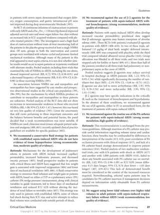 Copyright © 2017 by the Society of Critical Care Medicine and Wolters Kluwer Health, Inc. All Rights Reserved.
Guidelines
Critical Care Medicine	 www.ccmjournal.org	 27
in patients with severe sepsis demonstrated that oxygen deliv-
ery, oxygen consumption, and gastric intramucosal pH were
not improved during deep neuromuscular blockade (393).
An RCT of continuous infusions of cisatracurium in patients
withearlyARDSandaPao2
/Fio2
150 mmHgshowedimproved
adjusted survival rates and more organ failure-free days without
an increased risk in ICU-acquired weakness compared with pla-
cebo-treated patients (394). The investigators used a high fixed
dose of cisatracurium without train-of-four monitoring; half of
the patients in the placebo group received at least a single NMBA
dose. Of note, groups in both the intervention and control
groups were ventilated with volume-cycled and pressure-limited
mechanical ventilation. Although many of the patients in this
trial appeared to meet sepsis criteria, it is not clear whether simi-
lar results would occur in sepsis patients or in patients ventilated
with alternate modes. Pooled analysis including three trials that
examined the role of NMBAs in ARDS, including the one above,
showed improved survival (RR, 0.72; 95% CI, 0.58–0.91) and
a decreased frequency of barotrauma (RR, 0.43; 95% CI, 0.20–
0.90) in those receiving NMBAs (395).
An association between NMBA use and myopathies and
neuropathies has been suggested by case studies and prospec-
tive observational studies in the critical care population (391,
396–399), but the mechanisms by which NMBAs produce or
contribute to myopathies and neuropathies in these patients
are unknown. Pooled analysis of the RCT data did not show
an increase in neuromuscular weakness in those who received
NMBAs (RR, 1.08; 95% CI, 0.83–1.41); however, this was based
on very low quality of evidence (395). Given the uncertainty
that still exists pertaining to these important outcomes and
the balance between benefits and potential harms, the panel
decided that a weak recommendation was most suitable. If
NMBAs are used,clinicians must ensure adequate patient seda-
tion and analgesia (400, 401); recently updated clinical practice
guidelines are available for specific guidance (402).
9.	 We recommend a conservative fluid strategy for patients
with established sepsis-induced ARDS who do not have
evidence of tissue hypoperfusion (strong recommenda-
tion, moderate quality of evidence).
Rationale: Mechanisms for the development of pulmonary
edema in patients with ARDS include increased capillary
permeability, increased hydrostatic pressure, and decreased
oncotic pressure (403). Small prospective studies in patients
with critical illness and ARDS have suggested that low weight
gain is associated with improved oxygenation (404) and fewer
days of mechanical ventilation (405, 406). A fluid-conservative
strategy to minimize fluid infusion and weight gain in patients
with ARDS, based on either a CVP or a pulmonary artery (PA)
catheter (PA wedge pressure) measurement, along with clinical
variables to guide treatment, led to fewer days of mechanical
ventilation and reduced ICU LOS without altering the inci-
dence of renal failure or mortality rates (407). This strategy was
only used in patients with established ARDS, some of whom
had shock during their ICU stay, and active attempts to reduce
fluid volume were conducted only outside periods of shock.
10.	We recommend against the use of β-2 agonists for the
treatment of patients with sepsis-induced ARDS with-
out bronchospasm (strong recommendation, moderate
quality of evidence).
Rationale: Patients with sepsis-induced ARDS often develop
increased vascular permeability; preclinical data suggest
that β-adrenergic agonists may hasten resorption of alveolar
edema (408). Three RCTs (646 patients) evaluated β-agonists
in patients with ARDS (408–410). In two of these trials, sal-
butamol (15 μg/kg of ideal body weight) delivered intrave-
nously (408, 409) was compared with placebo, while the third
trial compared inhaled albuterol versus placebo (410). Group
allocation was blinded in all three trials, and two trials were
stopped early for futility or harm (409, 411). More than half of
the patients enrolled in all three trials had pulmonary or non-
pulmonary sepsis as the cause of ARDS.
Pooled analysis suggests β-agonists may reduce survival
to hospital discharge in ARDS patients (RR, 1.22; 95% CI,
0.95–1.56) while significantly decreasing the number of ven-
tilator-free days (MD, –2.19; 95% CI, –3.68 to –0.71) (412).
β-agonist use also led to more arrhythmias (RR, 1.97; 95%
CI, 0.70–5.54) and more tachycardia (RR, 3.95; 95% CI,
1.41–11.06).
β-2 agonists may have specific indications in the critically
ill, such as the treatment of bronchospasm and hyperkalemia.
In the absence of these conditions, we recommend against
the use of β-agonists, either in IV or aerosolized form, for the
treatment of patients with sepsis-induced ARDS.
11.	We recommend against the routine use of the PA catheter
for patients with sepsis-induced ARDS (strong recom-
mendation, high quality of evidence).
Rationale: This recommendation is unchanged from the pre-
vious guidelines.Although insertion of a PA catheter may pro-
vide useful information regarding volume status and cardiac
function, these benefits may be confounded by differences in
interpretation of the results (413, 414), poor correlation of PA
occlusion pressures with clinical response (415), and lack of a
PA catheter-based strategy demonstrated to improve patient
outcomes (416). Pooled analysis of two multicenter random-
ized trials, one with 676 patients with shock or ARDS (417)
and another with 1,000 patients with ARDS (418), failed to
show any benefit associated with PA catheter use on mortal-
ity (RR, 1.02; 95% CI, 0.96–1.09) or ICU LOS (mean differ-
ence 0.15 days longer; 95% CI, 0.74 days fewer – 1.03 days
longer) (407, 419–421) This lack of demonstrated benefit
must be considered in the context of the increased resources
required. Notwithstanding, selected sepsis patients may be
candidates for PA catheter insertion if management decisions
depend on information solely obtainable from PA catheter
measurements.
12.	We suggest using lower tidal volumes over higher tidal
volumes in adult patients with sepsis-induced respira-
tory failure without ARDS (weak recommendation, low
quality of evidence).
 