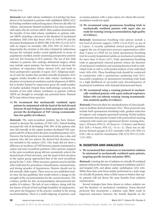 Copyright © 2017 by the Society of Critical Care Medicine and Wolters Kluwer Health, Inc. All Rights Reserved.
Rhodes et al
28	 www.ccmjournal.org	 March 2017 • Volume 45 • Number 3
Rationale: Low tidal volume ventilation (4–6 mL/kg) has been
shown to be beneficial in patients with established ARDS (422)
by limiting ventilator-induced lung injury.However,the effect of
volume- and pressure-limited ventilation is less clear in patients
with sepsis who do not have ARDS. Meta-analysis demonstrates
the benefits of low tidal volume ventilation in patients with-
out ARDS, including a decrease in the duration of mechanical
ventilation (MD, 0.64 days fewer; 95% CI, 0.49–0.79) and the
decreased development of ARDS (RR, 0.30; 95% CI, 0.16–0.57)
with no impact on mortality (RR, 0.95; 95% CI, 0.64–1.41).
Importantly, the certainty in this data is limited by indirectness
because the included studies varied significantly in terms of
populations enrolled, mostly examining perioperative patients
and very few focusing on ICU patients. The use of low tidal
volumes in patients who undergo abdominal surgery, which
may include sepsis patients, has been shown to decrease the
incidence of respiratory failure, shorten LOS, and result in
fewer postoperative episodes of sepsis (423). Subgroup analy-
sis of only the studies that enrolled critically ill patients (424)
suggests similar benefits of low tidal volume ventilation on
duration of mechanical ventilation and development of ARDS,
but is further limited by imprecision given the small number
of studies included. Despite these methodologic concerns, the
benefits of low tidal volume ventilation in patients without
ARDS are thought to outweigh any potential harm. Planned
RCTs may inform future practice.
13.	We recommend that mechanically ventilated sepsis
patients be maintained with the head of the bed elevated
between 30 and 45 degrees to limit aspiration risk and to
prevent the development of VAP (strong recommenda-
tion, low quality of evidence).
Rationale: The semi-recumbent position has been demon-
strated to decrease the incidence of VAP (425). Enteral feeding
increased the risk of developing VAP; 50% of the patients who
were fed enterally in the supine position developed VAP, com-
paredwith9%of thosefedinthesemi-recumbentposition(425).
However, the bed position was monitored only once a day, and
patients who did not achieve the desired bed elevation were
not included in the analysis (425). One study did not show a
difference in incidence of VAP between patients maintained in
supine and semi-recumbent positions (426); patients assigned
to the semi-recumbent group did not consistently achieve the
desired head-of-bed elevation, and the head-of-bed elevation
in the supine group approached that of the semi-recumbent
group by day 7 (426). When necessary, patients may be laid flat
when indicated for procedures, hemodynamic measurements,
and during episodes of hypotension. Patients should not be
fed enterally while supine. There were no new published stud-
ies since the last guidelines that would inform a change in the
strength of the recommendation for the current iteration. The
evidence profile for this recommendation demonstrated low
quality of evidence. The lack of new evidence, along with the
low harms of head-of-bed and high feasibility of implementa-
tion given the frequency of the practice resulted in the strong
recommendation. There is a small subgroup of patients, such
as trauma patients with a spine injury, for whom this recom-
mendation would not apply.
14.	We recommend using spontaneous breathing trials in
mechanically ventilated patients with sepsis who are
ready for weaning (strong recommendation,high quality
of evidence).
Rationale: Spontaneous breathing trial options include a
low level of pressure support, CPAP (≈5 cm H2
O), or use of
a T-piece. A recently published clinical practice guideline
suggests the use of inspiratory pressure augmentation rather
than T-piece or CPAP for an initial spontaneous breathing
trial for acutely hospitalized adults on mechanical ventilation
for more than 24 hours (427). Daily spontaneous breathing
trials in appropriately selected patients reduce the duration
of mechanical ventilation and weaning duration both in indi-
vidual trials as well as with pooled analysis of the individual
trials (428–430). These breathing trials should be conducted
in conjunction with a spontaneous awakening trial (431).
Successful completion of spontaneous breathing trials leads
to a high likelihood of successful early discontinuation of
mechanical ventilation with minimal demonstrated harm.
15.	We recommend using a weaning protocol in mechani-
cally ventilated patients with sepsis-induced respiratory
failure who can tolerate weaning (strong recommenda-
tion, moderate quality of evidence).
Rationale. Protocols allow for standardization of clinical path-
ways to facilitate desired treatment (432). These protocols may
include both spontaneous breathing trials, gradual reduction
of support, and computer-generated weaning. Pooled analysis
demonstrates that patients treated with protocolized weaning
compared with usual care experienced shorter weaning dura-
tion (–39 hours; 95% CI, –67 hours to –11 hours), and shorter
ICU LOS (–9 hours; 95% CI, –15 to –2). There was no dif-
ference between groups in ICU mortality (OR, 0.93; 95% CI,
0.58–1.48) or need for reintubation (OR, 0.74; 95% CI, 0.44–
1.23) (428).
N. SEDATION AND ANALGESIA
1.	 We recommend that continuous or intermittent sedation
be minimized in mechanically ventilated sepsis patients,
targeting specific titration end points (BPS).
Rationale. Limiting the use of sedation in critically ill ventilated
patients reduces the duration of mechanical ventilation and ICU
and hospital LOS, and allows earlier mobilization (433, 434).
While these data arise from studies performed in a wide range
of critically ill patients, there is little reason to believe that sep-
tic patients will not derive the same benefits from sedation
minimization.
Several strategies have been shown to reduce sedative use
and the duration of mechanical ventilation. Nurse-directed
protocols that incorporate a sedation scale likely result in
improved outcomes; however, the benefit depends on the
 