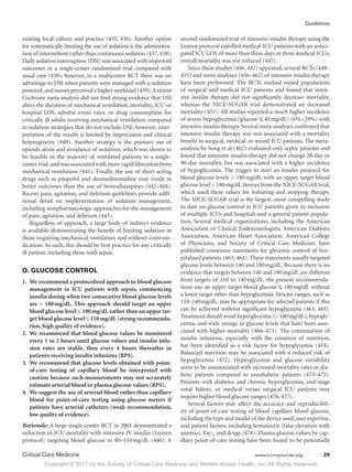Copyright © 2017 by the Society of Critical Care Medicine and Wolters Kluwer Health, Inc. All Rights Reserved.
Guidelines
Critical Care Medicine	 www.ccmjournal.org	 29
existing local culture and practice (435, 436). Another option
for systematically limiting the use of sedation is the administra-
tion of intermittent rather than continuous sedation (437, 438).
Daily sedation interruption (DSI) was associated with improved
outcomes in a single-center randomized trial compared with
usual care (430); however, in a multicenter RCT there was no
advantage to DSI when patients were managed with a sedation
protocol,and nurses perceived a higher workload (439).A recent
Cochrane meta-analysis did not find strong evidence that DSI
alters the duration of mechanical ventilation, mortality, ICU or
hospital LOS, adverse event rates, or drug consumption for
critically ill adults receiving mechanical ventilation compared
to sedation strategies that do not include DSI; however, inter-
pretation of the results is limited by imprecision and clinical
heterogeneity (440). Another strategy is the primary use of
opioids alone and avoidance of sedatives, which was shown to
be feasible in the majority of ventilated patients in a single-
center trial,and was associated with more rapid liberation from
mechanical ventilation (441). Finally, the use of short-acting
drugs such as propofol and dexmedetomidine may result in
better outcomes than the use of benzodiazepines (442–444).
Recent pain, agitation, and delirium guidelines provide addi-
tional detail on implementation of sedation management,
including nonpharmacologic approaches for the management
of pain, agitation, and delirium (445).
Regardless of approach, a large body of indirect evidence
is available demonstrating the benefit of limiting sedation in
those requiring mechanical ventilation and without contrain-
dication. As such, this should be best practice for any critically
ill patient, including those with sepsis.
O. GLUCOSE CONTROL
1.	 We recommend a protocolized approach to blood glucose
management in ICU patients with sepsis, commencing
insulin dosing when two consecutive blood glucose levels
are  180 mg/dL. This approach should target an upper
blood glucose level ≤ 180 mg/dL rather than an upper tar-
get blood glucose level ≤ 110 mg/dL (strong recommenda-
tion, high quality of evidence).
2.	 We recommend that blood glucose values be monitored
every 1 to 2 hours until glucose values and insulin infu-
sion rates are stable, then every 4 hours thereafter in
patients receiving insulin infusions (BPS).
3.	 We recommend that glucose levels obtained with point-
of-care testing of capillary blood be interpreted with
caution because such measurements may not accurately
estimate arterial blood or plasma glucose values (BPS).
4.	 We suggest the use of arterial blood rather than capillary
blood for point-of-care testing using glucose meters if
patients have arterial catheters (weak recommendation,
low quality of evidence).
Rationale: A large single-center RCT in 2001 demonstrated a
reduction in ICU mortality with intensive IV insulin (Leuven
protocol) targeting blood glucose to 80–110 mg/dL (446). A
second randomized trial of intensive insulin therapy using the
Leuven protocol enrolled medical ICU patients with an antici-
pated ICU LOS of more than three days in three medical ICUs;
overall mortality was not reduced (447).
Since these studies (446, 447) appeared, several RCTs (448–
455) and meta-analyses (456–462) of intensive insulin therapy
have been performed. The RCTs studied mixed populations
of surgical and medical ICU patients and found that inten-
sive insulin therapy did not significantly decrease mortality,
whereas the NICE-SUGAR trial demonstrated an increased
mortality (451). All studies reported a much higher incidence
of severe hypoglycemia (glucose ≤ 40 mg/dL) (6%−29%) with
intensive insulin therapy. Several meta-analyses confirmed that
intensive insulin therapy was not associated with a mortality
benefit in surgical, medical, or mixed ICU patients. The meta-
analysis by Song et al (462) evaluated only septic patients and
found that intensive insulin therapy did not change 28-day or
90-day mortality, but was associated with a higher incidence
of hypoglycemia. The trigger to start an insulin protocol for
blood glucose levels  180 mg/dL with an upper target blood
glucose level  180 mg/dL derives from the NICE-SUGAR trial,
which used these values for initiating and stopping therapy.
The NICE-SUGAR trial is the largest, most compelling study
to date on glucose control in ICU patients given its inclusion
of multiple ICUs and hospitals and a general patient popula-
tion. Several medical organizations, including the American
Association of Clinical Endocrinologists, American Diabetes
Association, American Heart Association, American College
of Physicians, and Society of Critical Care Medicine, have
published consensus statements for glycemic control of hos-
pitalized patients (463, 464). These statements usually targeted
glucose levels between 140 and 180 mg/dL. Because there is no
evidence that targets between 140 and 180 mg/dL are different
from targets of 110 to 140 mg/dL, the present recommenda-
tions use an upper target blood glucose ≤ 180 mg/dL without
a lower target other than hypoglycemia. Stricter ranges, such as
110–140 mg/dL, may be appropriate for selected patients if this
can be achieved without significant hypoglycemia (463, 465).
Treatment should avoid hyperglycemia ( 180 mg/dL), hypogly-
cemia, and wide swings in glucose levels that have been asso-
ciated with higher mortality (466–471). The continuation of
insulin infusions, especially with the cessation of nutrition,
has been identified as a risk factor for hypoglycemia (454).
Balanced nutrition may be associated with a reduced risk of
hypoglycemia (472). Hyperglycemia and glucose variability
seem to be unassociated with increased mortality rates in dia-
betic patients compared to nondiabetic patients (473–475).
Patients with diabetes and chronic hyperglycemia, end-stage
renal failure, or medical versus surgical ICU patients may
require higher blood glucose ranges (476, 477).
Several factors may affect the accuracy and reproducibil-
ity of point-of-care testing of blood capillary blood glucose,
including the type and model of the device used, user expertise,
and patient factors, including hematocrit (false elevation with
anemia), Pao2
, and drugs (478). Plasma glucose values by cap-
illary point-of-care testing have been found to be potentially
 
