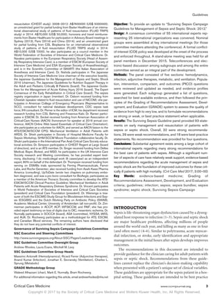 Copyright © 2017 by the Society of Critical Care Medicine and Wolters Kluwer Health, Inc. All Rights Reserved.
Guidelines
Critical Care Medicine	 www.ccmjournal.org	 3
resuscitation (CHEST study): 2008–2012: A$7600000 (US$ 5000000);
an unrestricted grant for partial funding from Baxter Healthcare of an interna-
tional observational study of patterns of fluid resuscitation (FLUID TRIPS
study) in 2014: A$70,000 (US$ 50,000); honoraria and travel reimburse-
ments from Baxter Healthcare for participation in Advisory Board meetings in
Sydney (2013), Paris (2014) and China (2014); and an unrestricted grant
for partial funding from CSL Bioplasma for an international observational
study of patterns of fluid resuscitation (FLUID TRIPS study) in 2014:
A$10,000 (US$ 7,500); he also participates as a council member in the
World Federation of Societies of Intensive and Critical Care Medicine. Dr.
Navalesi participates in the European Respiratory Society (Head of Assem-
bly Respiratory Intensive Care), is a member of ESICM (European Society of
Intensive Care Medicine) and ESA (European Society of Anaesthesiology),
and is in the Scientific Committee of SIAARTI (the Italian Association of
Anesthesia and Intensive Care). Dr. Nishida participates in The Japanese
Society of Intensive Care Medicine (vice chairman of the executive boards),
the Japanese Guidelines for the Management of Sepsis and Septic Shock
2016 (chairman), The Japanese Guidelines for Nutrition Support Therapy in
the Adult and Pediatric Critically Ill Patients (board), The Japanese Guide-
lines for the Management of Acute Kidney Injury 2016 (board), The Expert
Consensus of the Early Rehabilitation in Critical Care (board), The sepsis
registry organization in Japan (member). Dr. Osborn received funding from
Cheetah (speaker related to fluid resuscitation and use of NICOM); she par-
ticipates in American College of Emergency Physicians (Representative to
SCC), consultant for national database development, CDC sepsis task
force, IHI consultant. Dr. Perner is the editor of ICM; his department received
research funding from CSL Behring and Fresenius Kabi. Dr. Ranieri partici-
pates in ESICM. Dr. Seckel received funding from American Association of
Critical-Care Nurses (AACN) (honorarium for speaker at 2016 annual con-
ference; AACN Online Web based Essentials of Critical Care Orientation);
she participates as a volunteer for AACN, and served as AACN liaison to the
ATS/ESICM/SCCM CPG: Mechanical Ventilation in Adult Patients with
ARDS. Dr. Shieh participates in Society of Hospital Medicine Faculty for
Sepsis Workshop, SHM-SCCM Moore Foundation collaborative faculty. Dr.
Shukri participates in the International Pan Arab Critical Care Society educa-
tional activities. Dr. Simpson participates in CHEST Regent at Large (board
of directors), and is an ATS member. Dr. Singer received funding from Deltex
Medical, Bayer, Biotest, and MSD; he participates in the UK Intensive Care
Society research and Meeting committees; he has provided expert testi-
mony, disclosing: I do medicolegal work (6 cases/year) as an independent
expert, 80% on behalf of the defendant. Dr. Thompson received funding from
serving on DSMBs trials sponsored by Ferring Pharmaceuticals, Farron
Labs, and Roche Genentec; also received funding from Asahi Kasei Pharma
America (consulting), UpToDate (wrote two chapters on pulmonary embo-
lism diagnosis), and was a pro bono consultant for BioAegis; participates as
a member of the American Thoracic Society committee to develop the ATS/
ESICM/SCCM Clinical Practice Guideline: Mechanical Ventilation in Adult
Patients with Acute Respiratory Distress Syndrome. Dr. Vincent participates
in World Federation of Societies of Intensive and Critical Care Societies
(president) and Critical Care Foundation (president). Dr. Wiersinga is trea-
surer of both the ESCMID Study Group for Bloodstream Infections and Sep-
sis (ESGBIS) and the Dutch Working Party on Antibiotic Policy (SWAB),
Academic Medical Center, University of Amsterdam (all non-profit). Dr. Zim-
merman participates in ACCP, ACP, WFSICCM, and PAIF; she has pro-
vided expert testimony on loss of digits due to DIC, mesenteric ischemia. Dr.
Nunnally participates in SOCCA (board), ASA (committee), NYSSA, IARS,
and AUA. Dr. Rochwerg participates as a methodologist for ATS, ESCIM,
and Canadian Blood services. The remaining authors have disclosed that
they do not have any potential conflicts of interest.
Governance of Surviving Sepsis Campaign Guidelines Committee
SSC Executive and Steering Committees
http://www.survivingsepsis.org/About-SSC/Pages/Leadership.aspx
SSC Guidelines Committee Oversight Group
Andrew Rhodes, Laura Evans, Mitchell M. Levy
SSC Guidelines Committee Group Heads
Massimo Antonelli (Hemodynamics), Ricard Ferrer (Adjunctive therapies),
Anand Kumar (Infection), Jonathan E. Sevransky (Ventilation), Charles L.
Sprung (Metabolic)
GRADE Methodology Group
Waleed Alhazzani (chair), Mark E. Nunnally, Bram Rochwerg
For additional information regarding this article, email andrewrhodes@nhs.net
Objective: To provide an update to “Surviving Sepsis Campaign
Guidelines for Management of Sepsis and Septic Shock: 2012.”
Design: A consensus committee of 55 international experts rep-
resenting 25 international organizations was convened. Nominal
groups were assembled at key international meetings (for those
committee members attending the conference). A formal conflict-
of-interest (COI) policy was developed at the onset of the process
and enforced throughout. A stand-alone meeting was held for all
panel members in December 2015. Teleconferences and elec-
tronic-based discussion among subgroups and among the entire
committee served as an integral part of the development.
Methods: The panel consisted of five sections: hemodynamics,
infection, adjunctive therapies, metabolic, and ventilation. Popula-
tion, intervention, comparison, and outcomes (PICO) questions
were reviewed and updated as needed, and evidence profiles
were generated. Each subgroup generated a list of questions,
searched for best available evidence, and then followed the prin-
ciples of the Grading of Recommendations Assessment, Devel-
opment, and Evaluation (GRADE) system to assess the quality of
evidence from high to very low, and to formulate recommendations
as strong or weak, or best practice statement when applicable.
Results: The Surviving Sepsis Guideline panel provided 93 state-
ments on early management and resuscitation of patients with
sepsis or septic shock. Overall, 32 were strong recommenda-
tions, 39 were weak recommendations, and 18 were best-practice
statements. No recommendation was provided for four questions.
Conclusions: Substantial agreement exists among a large cohort of
international experts regarding many strong recommendations for
the best care of patients with sepsis. Although a significant num-
ber of aspects of care have relatively weak support, evidence-based
recommendations regarding the acute management of sepsis and
septic shock are the foundation of improved outcomes for these crit-
ically ill patients with high mortality. (Crit Care Med 2017; 3:00–00)
Key Words: evidence-based medicine; Grading of
Recommendations Assessment, Development, and Evaluation
criteria; guidelines; infection; sepsis; sepsis bundles; sepsis
syndrome; septic shock; Surviving Sepsis Campaign
INTRODUCTION
Sepsis is life-threatening organ dysfunction caused by a dysreg-
ulated host response to infection (1–3). Sepsis and septic shock
are major healthcare problems, affecting millions of people
around the world each year, and killing as many as one in four
(and often more) (4–6). Similar to polytrauma, acute myocar-
dial infarction, or stroke, early identification and appropriate
management in the initial hours after sepsis develops improves
outcomes.
The recommendations in this document are intended to
provide guidance for the clinician caring for adult patients with
sepsis or septic shock. Recommendations from these guide-
lines cannot replace the clinician’s decision-making capability
when presented with a patient’s unique set of clinical variables.
These guidelines are appropriate for the sepsis patient in a hos-
pital setting. These guidelines are intended to be best practice
 