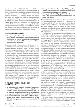 Copyright © 2017 by the Society of Critical Care Medicine and Wolters Kluwer Health, Inc. All Rights Reserved.
Guidelines
Critical Care Medicine	 www.ccmjournal.org	 31
Since then, two relevant RCTs (508, 509) were published in
2016. Results suggest the possibility of either benefit (509) or
harm(508)formortality,increaseduse of dialysis,andincreased
central line infections with early RRT. Enrollment criteria and
timing of initiation of RRT differed in the two trials. Results
were judged to be of low certainty based on indirectness (many
nonseptic patients) and imprecision for mortality. The possibil-
ity of harm (e.g., central line infections) pushes the balance of
risk and benefit against early initiation of RRT. Meanwhile, the
undesirable effects and costs appear to outweigh the desirable
consequences; therefore, we suggest not using RRT in patients
with sepsis and acute kidney injury for increase in creatinine or
oliguria without other definitive indications for dialysis.
Q. BICARBONATE THERAPY
1.	 We suggest against the use of sodium bicarbonate ther-
apy to improve hemodynamics or to reduce vasopressor
requirements in patients with hypoperfusion-induced
lactic acidemia with pH ≥ 7.15 (weak recommendation,
moderate quality of evidence).
Rationale: Although sodium bicarbonate therapy may be use-
ful in limiting tidal volume in ARDS in some situations of per-
missive hypercapnia, no evidence supports the use of sodium
bicarbonate therapy in the treatment of hypoperfusion-induced
lactic acidemia associated with sepsis. Two blinded, crossover
RCTs that compared equimolar saline and sodium bicarbon-
ate in patients with lactic acidosis failed to reveal any difference
in hemodynamic variables or vasopressor requirements (510,
511). The number of patients with  7.15 pH in these stud-
ies was small, and we downgraded the certainty of evidence for
serious imprecision; further, patients did not have exclusively
septic shock, but also had other diseases, such as mesenteric
ischemia. Bicarbonate administration has been associated with
sodium and fluid overload, an increase in lactate and Paco2
,
and a decrease in serum ionized calcium, but the directness of
these variables to outcome is uncertain. The effect of sodium
bicarbonate administration on hemodynamics and vasopressor
requirements at lower pH, as well as the effect on clinical out-
comes at any pH level, is unknown. No studies have examined
the effect of bicarbonate administration on outcomes. This rec-
ommendation is unchanged from the 2012 guidelines.
R. VENOUS THROMBOEMBOLISM
PROPHYLAXIS
1.	 We recommend pharmacologic prophylaxis (unfraction-
ated heparin [UFH] or low-molecular-weight heparin
[LMWH]) against venous thromboembolism (VTE) in
the absence of contraindications to the use of these agents
(strong recommendation, moderate quality of evidence).
2.	We recommend LMWH rather than UFH for VTE pro-
phylaxis in the absence of contraindications to the use
of LMWH (strong recommendation, moderate quality of
evidence).
3.	 We suggest combination pharmacologic VTE prophylaxis
and mechanical prophylaxis, whenever possible (weak
recommendation, low quality of evidence).
4.	 We suggest mechanicalVTE prophylaxis when pharmaco-
logic VTE is contraindicated (weak recommendation, low
quality of evidence).
Rationale: ICU patients are at risk for deep vein thrombosis
(DVT) as well as pulmonary embolism (PE). The incidence of
DVT acquired in the ICU may be as high as 10% (512); the
incidence of acquired PE may be 2%–4% (513, 514). Patients
with sepsis and septic shock are likely at increased risk for
this complication. Vasopressor use, which is frequent in these
patients, has been found to be an independent risk factor for
ICU-acquired DVT.
A meta-analysis of pharmacologic prophylaxis with UFH
or LMWH in critically ill patients showed significant reduc-
tions in both DVT and PE, with no significant increase in
bleeding complications. Mortality was lower in the patients
receiving prophylaxis, although this did not reach statistical
significance (514). All studies included in the meta-analysis
were cited in the 2012 guideline, which recommended phar-
macologic prophylaxis. No additional prospective randomized
controlled trials related to this topic have been identified since
the meta-analysis and the previous guideline were published
(Supplemental Digital Content 12, http://links.lww.com/
CCM/C333). Data in support of pharmacologic prophylaxis
are considered somewhat indirect. Except for a large prospec-
tive randomized controlled trial comparing VTE in septic
patients treated with drotrecogin alfa who were randomized
to receive placebo versus UFH versus LWMH (515), all stud-
ies have been in an undifferentiated population of critically
ill patients. Overall, we made a strong recommendation in
favor of pharmacologic prophylaxis against VTE in critically
ill patients based on the overall efficacy of this intervention,
although the evidence was downgraded to moderate because
of indirectness of the populations studied.
A number of studies have also compared use of LMWH to
UFH for prevention of VTE prophylaxis in critically ill patients.
Four trials were included in the meta-analysis of Alhazzani
et al (514).We did not identify any new trials since then. In this
meta-analysis, the overall rate of DVT was lower in patients
receiving LWMH compared to UFH, and overall mortality was
reduced by 7%; however, these differences did not reach statis-
tical significance. In those trials evaluating PE, the rates were
significantly lower in patients receiving LWMH. As with all
studies of pharmacologic VTE prophylaxis, only one trial (515)
was restricted to septic patients, and that trial utilized drotre-
cogin alfa in all patients. An additional meta-analysis found
that LWMH was more effective than UFH in reducing the inci-
dence of DVT and PE in critically ill patients (516). However,
the authors of this meta-analysis included studies of critically
ill trauma patients.
All studies of LMWH have compared these agents against
UFH administered twice daily. No high-quality studies in
critically ill patients have directly compared LWMH against
 