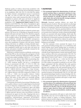 Copyright © 2017 by the Society of Critical Care Medicine and Wolters Kluwer Health, Inc. All Rights Reserved.
Guidelines
Critical Care Medicine	 www.ccmjournal.org	 33
Moderate quality of evidence showed that prophylaxis with
either H2RAs or PPIs reduced the risk of GI bleeding compared
to no prophylaxis (RR, 0.44; 95% CI, 0.28–0.68; low quality
of evidence showed a nonsignificant increase in pneumonia
risk (RR, 1.23; 95% CI, 0.86–1.78) (538). Recently, a large,
retrospective cohort study examined the effect of stress ulcer
prophylaxis in patients with sepsis and found no significant
difference in the risk of C difficile infection compared to no
prophylaxis (539) (Supplemental Digital Content 13, http://
links.lww.com/CCM/C334). The choice of prophylactic agent
should depend on patients’ characteristics, patients’ values and
preferences, and the local incidence of C difficile infections and
pneumonia.
Although published RCTs did not exclusively include septic
patients, risk factors for GI bleeding are frequently present in
patients with sepsis and septic shock (532); therefore, using the
results to inform our recommendations is acceptable. Based
on the available evidence, the desirable consequences of stress
ulcer prophylaxis outweigh the undesirable consequences;
therefore, we made a strong recommendation in favor of using
stress ulcer prophylaxis in patients with risk factors. Patients
without risk factors are unlikely to develop clinically impor-
tant GI bleeding during their ICU stay (532); therefore, stress
ulcer prophylaxis should only be used when risk factors are
present, and patients should be periodically evaluated for the
continued need for prophylaxis.
Whilethereisvariationinpracticeworldwide,severalsurveys
showed that PPIs are the most frequently used agents in North
America, Australia, and Europe, followed by H2RAs (540–544).
A recent meta-analysis including 19 RCTs (n = 2,177) showed
that PPIs were more effective than H2RAs in preventing clini-
cally important GI bleeding (RR, 0.39; 95% CI, 0.21–0.71;
p = 0.002; moderate quality), but led to a nonsignificant
increase in pneumonia risk (RR, 1.17; 95% CI, 0.88–1.56;
p = 0.28; low quality) (544) prior meta-analyses reached a
similar conclusion (545, 546). None of the RCTs reported the
risk of C difficile infection; nonetheless, a large retrospec-
tive cohort study demonstrated a small increase in the risk
of C difficile infection with PPIs compared to H2RAs (2.2%
vs. 3.8%; p  0.001; very low-quality evidence). Studies
reporting patients’ values and preferences concerning the
efficacy and safety of these agents are essentially lacking.
Furthermore, cost-effectiveness analyses reached different
conclusions (547, 548).
Consequently, the benefit of preventing GI bleeding (mod-
erate-quality evidence) must be weighed against the potential
increase in infectious complications (very low- to low-qual-
ity evidence). The choice of prophylactic agent will largely
depend on individual patients’ characteristics; patients’ val-
ues; and the local prevalence of GI bleeding, pneumonia, and
C difficile infection. Because of the uncertainties, we did not
recommend one agent over the other. Ongoing trials aim to
investigate the benefit and harm of withholding stress ulcer
prophylaxis (clinicaltrials.gov registration NCT02290327,
NCT02467621). The results of these trials will inform future
recommendations.
T. NUTRITION
1.	 We recommend against the administration of early par-
enteral nutrition alone or parenteral nutrition in com-
bination with enteral feedings (but rather initiate early
enteral nutrition) in critically ill patients with sepsis or
septic shock who can be fed enterally (strong recommen-
dation, moderate quality of evidence).
Rationale: Parenteral nutrition delivery can secure the
intended amount of calories. This may represent an advantage
over enteral nutrition, especially when patients may be under-
fed due to GI intolerance, which may be pertinent over the first
days of care in the ICU. However, parenteral delivery is more
invasive and has been associated with complications, including
an increased risk of infections. Further, purported physiologic
benefits are associated with enteral feeding, which make this
strategy the mainstay of care (549). To address the question of
the superiority of parenteral nutrition for patients with sepsis
and septic shock, we evaluated the evidence for patients who
could be fed enterally early versus those for whom early enteral
feeding was not feasible.
Our first systematic review examined the impact of an
early parenteral feeding strategy alone or in combination with
enteral feeding versus enteral feeding alone on mortality in
patients who could be fed enterally. We identified a total of 10
trials with 2,888 patients that were conducted in heterogeneous
critically ill and surgical patients, trauma and traumatic brain
injury, and those with severe acute pancreatitis (550–559). No
evidence showed that early parenteral nutrition reduced mor-
tality (RR 0.97; 95% CI, 0.87–1.08; n = 2,745) or infection risk
(RR, 1.52; 95% CI, 0.88–2.62; n = 2,526), but ICU LOS was
increased (MD, 0.90; 95% CI, 0.38–1.42; n = 46). The qual-
ity of the evidence was graded as moderate to very low. In the
largest randomized trial that addressed this study question
(CALORIES, n = 2,400), there were fewer episodes of hypo-
glycemia and vomiting in the early parenteral group, but no
differences in death between the study groups (553, 560). Due
to the lack of mortality benefit, the added cost of parenteral
nutrition in absence of clinical benefit (550, 551, 555, 560), and
the potential physiologic benefits of enteral feeding (549, 561,
562), we recommend early enteral nutrition as the preferred
route of administration in patients with sepsis or septic shock
who can be fed enterally.
2.	 We recommend against the administration of parenteral
nutrition alone or in combination with enteral feeds (but
rather to initiate IV glucose and advance enteral feeds as
tolerated) over the first 7 days in critically ill patients with
sepsis or septic shock for whom early enteral feeding is
not feasible (strong recommendation, moderate quality
of evidence).
Rationale: In some patients with sepsis or septic shock, feed-
ing enterally early may not be feasible because of contrain-
dications related to surgery or feeding intolerance. These
patients represent another subgroup of critically ill patients for
whom the clinician may question whether to start parenteral
 