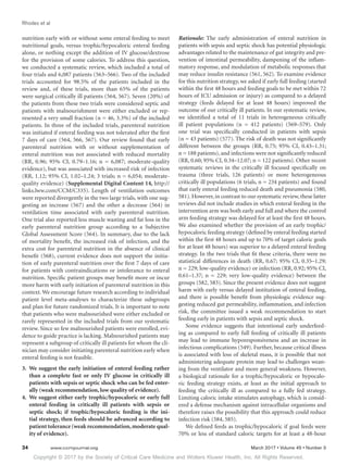 Copyright © 2017 by the Society of Critical Care Medicine and Wolters Kluwer Health, Inc. All Rights Reserved.
Rhodes et al
34	 www.ccmjournal.org	 March 2017 • Volume 45 • Number 3
nutrition early with or without some enteral feeding to meet
nutritional goals, versus trophic/hypocaloric enteral feeding
alone, or nothing except the addition of IV glucose/dextrose
for the provision of some calories. To address this question,
we conducted a systematic review, which included a total of
four trials and 6,087 patients (563–566). Two of the included
trials accounted for 98.5% of the patients included in the
review and, of these trials, more than 65% of the patients
were surgical critically ill patients (564, 567). Seven (20%) of
the patients from these two trials were considered septic and
patients with malnourishment were either excluded or rep-
resented a very small fraction (n = 46, 3.3%) of the included
patients. In three of the included trials, parenteral nutrition
was initiated if enteral feeding was not tolerated after the first
7 days of care (564, 566, 567). Our review found that early
parenteral nutrition with or without supplementation of
enteral nutrition was not associated with reduced mortality
(RR, 0.96; 95% CI, 0.79–1.16; n = 6,087; moderate-quality
evidence), but was associated with increased risk of infection
(RR, 1.12; 95% CI, 1.02–1.24; 3 trials; n = 6,054; moderate-
quality evidence) (Supplemental Digital Content 14, http://
links.lww.com/CCM/C335). Length of ventilation outcomes
were reported divergently in the two large trials, with one sug-
gesting an increase (567) and the other a decrease (564) in
ventilation time associated with early parenteral nutrition.
One trial also reported less muscle wasting and fat loss in the
early parenteral nutrition group according to a Subjective
Global Assessment Score (564). In summary, due to the lack
of mortality benefit, the increased risk of infection, and the
extra cost for parenteral nutrition in the absence of clinical
benefit (568), current evidence does not support the initia-
tion of early parenteral nutrition over the first 7 days of care
for patients with contraindications or intolerance to enteral
nutrition. Specific patient groups may benefit more or incur
more harm with early initiation of parenteral nutrition in this
context. We encourage future research according to individual
patient level meta-analyses to characterize these subgroups
and plan for future randomized trials. It is important to note
that patients who were malnourished were either excluded or
rarely represented in the included trials from our systematic
review. Since so few malnourished patients were enrolled, evi-
dence to guide practice is lacking. Malnourished patients may
represent a subgroup of critically ill patients for whom the cli-
nician may consider initiating parenteral nutrition early when
enteral feeding is not feasible.
3.	 We suggest the early initiation of enteral feeding rather
than a complete fast or only IV glucose in critically ill
patients with sepsis or septic shock who can be fed enter-
ally (weak recommendation, low quality of evidence).
4.	 We suggest either early trophic/hypocaloric or early full
enteral feeding in critically ill patients with sepsis or
septic shock; if trophic/hypocaloric feeding is the ini-
tial strategy, then feeds should be advanced according to
patient tolerance (weak recommendation,moderate qual-
ity of evidence).
Rationale: The early administration of enteral nutrition in
patients with sepsis and septic shock has potential physiologic
advantages related to the maintenance of gut integrity and pre-
vention of intestinal permeability, dampening of the inflam-
matory response, and modulation of metabolic responses that
may reduce insulin resistance (561, 562). To examine evidence
for this nutrition strategy, we asked if early full feeding (started
within the first 48 hours and feeding goals to be met within 72
hours of ICU admission or injury) as compared to a delayed
strategy (feeds delayed for at least 48 hours) improved the
outcome of our critically ill patients. In our systematic review,
we identified a total of 11 trials in heterogeneous critically
ill patient populations (n = 412 patients) (569–579). Only
one trial was specifically conducted in patients with sepsis
(n = 43 patients) (577). The risk of death was not significantly
different between the groups (RR, 0.75; 95% CI, 0.43–1.31;
n = 188 patients), and infections were not significantly reduced
(RR, 0.60; 95% CI, 0.34–12.07; n = 122 patients). Other recent
systematic reviews in the critically ill focused specifically on
trauma (three trials, 126 patients) or more heterogeneous
critically ill populations (6 trials, n = 234 patients) and found
that early enteral feeding reduced death and pneumonia (580,
581). However, in contrast to our systematic review, these latter
reviews did not include studies in which enteral feeding in the
intervention arm was both early and full and where the control
arm feeding strategy was delayed for at least the first 48 hours.
We also examined whether the provision of an early trophic/
hypocaloric feeding strategy (defined by enteral feeding started
within the first 48 hours and up to 70% of target caloric goals
for at least 48 hours) was superior to a delayed enteral feeding
strategy. In the two trials that fit these criteria, there were no
statistical differences in death (RR, 0.67; 95% CI, 0.35–1.29;
n = 229; low-quality evidence) or infection (RR, 0.92; 95% CI,
0.61–1.37; n = 229; very low-quality evidence) between the
groups (582, 583). Since the present evidence does not suggest
harm with early versus delayed institution of enteral feeding,
and there is possible benefit from physiologic evidence sug-
gesting reduced gut permeability, inflammation, and infection
risk, the committee issued a weak recommendation to start
feeding early in patients with sepsis and septic shock.
Some evidence suggests that intentional early underfeed-
ing as compared to early full feeding of critically ill patients
may lead to immune hyporesponsiveness and an increase in
infectious complications (549). Further, because critical illness
is associated with loss of skeletal mass, it is possible that not
administering adequate protein may lead to challenges wean-
ing from the ventilator and more general weakness. However,
a biological rationale for a trophic/hypocaloric or hypocalo-
ric feeding strategy exists, at least as the initial approach to
feeding the critically ill as compared to a fully fed strategy.
Limiting caloric intake stimulates autophagy, which is consid-
ered a defense mechanism against intracellular organisms and
therefore raises the possibility that this approach could reduce
infection risk (584, 585).
We defined feeds as trophic/hypocaloric if goal feeds were
70% or less of standard caloric targets for at least a 48-hour
 