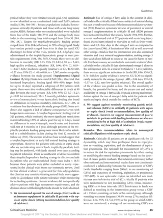Copyright © 2017 by the Society of Critical Care Medicine and Wolters Kluwer Health, Inc. All Rights Reserved.
Guidelines
Critical Care Medicine	 www.ccmjournal.org	 35
period before they were titrated toward goal. Our systematic
review identified seven randomized trials and 2,665 patients
studied (584, 586–591). Patient populations included hetero-
geneous critically ill patients and those with acute lung injury
and/or ARDS. Patients who were malnourished were excluded
from four of the trials (588–591) and the average body mass
index in the remaining three trials ranged from 28 to 30 (584,
586, 587). Targets for trophic/hypocaloric feeding groups
ranged from 10 to 20 kcal/hr to up to 70% of target goal. Study
intervention periods ranged from 6 to 14 days (or until ICU
discharge). In three of the trials, protein (0.8–1.5 g/kg/d) was
administered to the trophic/hypocaloric group to meet pro-
tein requirements (584, 586, 587). Overall, there were no dif-
ferences in mortality (RR, 0.95; 95% CI, 0.82–1.10; n = 2,665;
high-quality evidence), infections (RR, 0.96; 95% CI, 0.83–
1.12; n = 2,667; moderate-quality evidence), or ICU LOS (MD,
–0.27 days; 95% CI, –1.40 to 0.86, n = 2,567; moderate-quality
evidence between the study groups) (Supplemental Digital
Content 15, http://links.lww.com/CCM/C336). One trial that
instituted hypocaloric feeding (goal 40%–60% target feeds
for up to 14 days) reported a subgroup of 292 patients with
sepsis; there were also no detectable differences in death at 90
days between the study groups (RR, 0.95; 95% CI, 0.71–1.27;
p = 0.82 for interaction) (584). A recently published systematic
review of normocaloric versus hypocaloric feeding also found
no differences in hospital mortality, infections, ICU LOS, or
ventilator-free days between the study groups (585). Some evi-
dence also suggests a lack of adverse consequences even with
longer-term outcomes. A trophic/hypocaloric feeding trial of
525 patients, which instituted the most significant restrictions
in enteral feeding (20% of caloric goal) for up to 6 days, found
no differences in muscle strength, muscle mass, and 6-minute
walk test at 6 months or 1 year, although patients in the tro-
phic/hypocaloric feeding group were more likely to be admit-
ted to a rehabilitation facility during the first 12 months of
follow-up (592). The current evidence base would suggest that
a trophic/hypocaloric or early full enteral feeding strategy is
appropriate. However, for patients with sepsis or septic shock
who are not tolerating enteral feeds, trophic/hypocaloric feed-
ing may be preferred, with feeds titrated over time according
to patient tolerance. There is insufficient evidence to confirm
that a trophic/hypocaloric feeding strategy is effective and safe
in patients who are malnourished (body mass index  18.5)
because these patients were either excluded or rarely repre-
sented in the clinical trials from our systematic review. Until
further clinical evidence is generated for this subpopulation,
the clinician may consider titrating enteral feeds more aggres-
sively in accordance with patient tolerance while monitoring
for re-feeding syndrome. Current evidence did not specifically
address patients with high vasopressor requirements, and the
decision about withholding the feeds should be individualized.
5.	 We recommend against the use of omega-3 fatty acids as
an immune supplement in critically ill patients with sep-
sis or septic shock (strong recommendation, low quality
of evidence).
Rationale: Use of omega-3 fatty acids in the context of clini-
cal trials in the critically ill has been a subject of interest during
the past several years because of the immunomodulatory poten-
tial (593). However, systematic reviews of parenteral or enteral
omega-3 supplementation in critically ill and ARDS patients
have not confirmed their therapeutic benefit (594, 595). Further,
a recent randomized trial of 272 patients with acute lung injury
found excess harm related to mortality as well as fewer venti-
lator- and ICU-free days in the omega-3 arm as compared to
the control arm (596). A limitation of this trial as well as several
other omega-3 trials is that the intervention arm also contained
vitamins and trace mineral supplementation, making omega-3
fatty acids alone difficult to isolate as the cause for harm or ben-
efit.For these reasons,we conducted a systematic review of clini-
cal trials in the critically ill that administered omega-3 alone in
the intervention arm. In a total of 16 trials (n = 1,216 patients),
there were no significant reductions in death (RR, 0.86; 95% CI,
0.71–1.03; low quality evidence); however, ICU LOS was signifi-
cantly reduced in the omega-3 group (MD, –3.84 days; 95% CI,
–5.57 to –2.12, very low-quality evidence). The overall quality
of the evidence was graded as low. Due to the uncertainty of
benefit, the potential for harm, and the excess cost and varied
availability of omega-3 fatty acids, we make a strong recommen-
dation against the use of omega-3 fatty acids for patients with
sepsis and septic shock outside the conduct of RCTs.
6.	We suggest against routinely monitoring gastric resid-
ual volumes (GRVs) in critically ill patients with sepsis
or septic shock (weak recommendation, low quality of
evidence). However, we suggest measurement of gastric
residuals in patients with feeding intolerance or who are
considered to be at high risk of aspiration (weak recom-
mendation, very low quality of evidence).
Remarks: This recommendation refers to nonsurgical
­
critically ill patients with sepsis or septic shock.
Rationale. Critically ill patients are at significant risk for GI
dysmotility, which may then predispose them to regurgita-
tion or vomiting, aspiration, and the development of aspira-
tion pneumonia. The rationale for measurement of GRVs is
to reduce the risk for aspiration pneumonia by either ceasing
or modifying the enteral feeding strategy based on the detec-
tion of excess gastric residuals. The inherent controversy is that
observational and interventional studies have not consistently
confirmed a relationship between the measurement of GRVs
(with thresholds ranging from 200 mL to no monitoring of
GRVs) and outcomes of vomiting, aspiration, or pneumonia
(597–603). In our systematic review, we identified one mul-
ticenter non-inferiority trial of 452 critically ill patients who
were randomized to not monitoring GRVs versus monitor-
ing GRVs at 6-hour intervals (602). Intolerance to feeds was
defined as vomiting in the intervention group versus a GRV
of  250 mL, vomiting, or both in the control group. Although
vomiting was more frequent (39.6% versus 27%; median dif-
ference, 12.6; 95% CI, 5.4–19.9) in the group in which GRVs
were not monitored, a strategy of not monitoring GRVs was
 