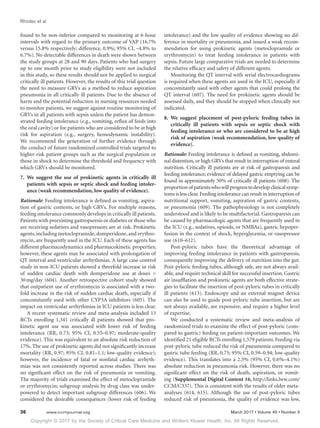 Copyright © 2017 by the Society of Critical Care Medicine and Wolters Kluwer Health, Inc. All Rights Reserved.
Rhodes et al
36	 www.ccmjournal.org	 March 2017 • Volume 45 • Number 3
found to be non-inferior compared to monitoring at 6-hour
intervals with regard to the primary outcome of VAP (16.7%
versus 15.8% respectively; difference, 0.9%; 95% CI, –4.8% to
6.7%). No detectable differences in death were shown between
the study groups at 28 and 90 days. Patients who had surgery
up to one month prior to study eligibility were not included
in this study, so these results should not be applied to surgical
critically ill patients. However, the results of this trial question
the need to measure GRVs as a method to reduce aspiration
pneumonia in all critically ill patients. Due to the absence of
harm and the potential reduction in nursing resources needed
to monitor patients, we suggest against routine monitoring of
GRVs in all patients with sepsis unless the patient has demon-
strated feeding intolerance (e.g., vomiting, reflux of feeds into
the oral cavity) or for patients who are considered to be at high
risk for aspiration (e.g., surgery, hemodynamic instability).
We recommend the generation of further evidence through
the conduct of future randomized controlled trials targeted to
higher-risk patient groups such as the surgical population or
those in shock to determine the threshold and frequency with
which GRVs should be monitored.
7.	We suggest the use of prokinetic agents in critically ill
patients with sepsis or septic shock and feeding intoler-
ance (weak recommendation, low quality of evidence).
Rationale: Feeding intolerance is defined as vomiting, aspira-
tion of gastric contents, or high GRVs. For multiple reasons,
feeding intolerance commonly develops in critically ill patients.
Patients with preexisting gastroparesis or diabetes or those who
are receiving sedatives and vasopressors are at risk. Prokinetic
agents, including metoclopramide, domperidone, and erythro-
mycin, are frequently used in the ICU. Each of these agents has
different pharmacodynamics and pharmacokinetic properties;
however, these agents may be associated with prolongation of
QT interval and ventricular arrhythmias. A large case-control
study in non-ICU patients showed a threefold increase in risk
of sudden cardiac death with domperidone use at doses 
30 mg/day (604). Another retrospective cohort study showed
that outpatient use of erythromycin is associated with a two-
fold increase in the risk of sudden cardiac death, especially if
concomitantly used with other CYP3A inhibitors (605). The
impact on ventricular arrhythmias in ICU patients is less clear.
A recent systematic review and meta-analysis included 13
RCTs enrolling 1,341 critically ill patients showed that pro-
kinetic agent use was associated with lower risk of feeding
intolerance (RR, 0.73; 95% CI, 0.55–0.97; moderate-quality
evidence). This was equivalent to an absolute risk reduction of
17%. The use of prokinetic agents did not significantly increase
mortality (RR, 0.97; 95% CI, 0.81–1.1; low-quality evidence);
however, the incidence of fatal or nonfatal cardiac arrhyth-
mias was not consistently reported across studies. There was
no significant effect on the risk of pneumonia or vomiting.
The majority of trials examined the effect of metoclopramide
or erythromycin; subgroup analysis by drug class was under-
powered to detect important subgroup differences (606). We
considered the desirable consequences (lower risk of feeding
intolerance) and the low quality of evidence showing no dif-
ference in mortality or pneumonia, and issued a weak recom-
mendation for using prokinetic agents (metoclopramide or
erythromycin) to treat feeding intolerance in patients with
sepsis. Future large comparative trials are needed to determine
the relative efficacy and safety of different agents.
Monitoring the QT interval with serial electrocardiograms
is required when these agents are used in the ICU, especially if
concomitantly used with other agents that could prolong the
QT interval (607). The need for prokinetic agents should be
assessed daily, and they should be stopped when clinically not
indicated.
8.	We suggest placement of post-pyloric feeding tubes in
critically ill patients with sepsis or septic shock with
feeding intolerance or who are considered to be at high
risk of aspiration (weak recommendation, low quality of
evidence).
Rationale: Feeding intolerance is defined as vomiting, abdomi-
nal distention, or high GRVs that result in interruption of enteral
nutrition. Critically ill patients are at risk of gastroparesis and
feeding intolerance; evidence of delayed gastric emptying can be
found in approximately 50% of critically ill patients (608). The
proportionof patientswhowillprogresstodevelopclinicalsymp-
toms is less clear.Feeding intolerance can result in interruption of
nutritional support, vomiting, aspiration of gastric contents,
or pneumonia (609). The pathophysiology is not completely
understood and is likely to be multifactorial. Gastroparesis can
be caused by pharmacologic agents that are frequently used in
the ICU (e.g., sedatives, opioids, or NMBAs), gastric hypoper-
fusion in the context of shock, hyperglycemia, or vasopressor
use (610–612).
Post-pyloric tubes have the theoretical advantage of
improving feeding intolerance in patients with gastroparesis,
consequently improving the delivery of nutrition into the gut.
Post-pyloric feeding tubes, although safe, are not always avail-
able, and require technical skill for successful insertion. Gastric
air insufflation and prokinetic agents are both effective strate-
gies to facilitate the insertion of post-pyloric tubes in critically
ill patients (613). Endoscopy and an external magnet device
can also be used to guide post-pyloric tube insertion, but are
not always available, are expensive, and require a higher level
of expertise.
We conducted a systematic review and meta-analysis of
randomized trials to examine the effect of post-pyloric (com-
pared to gastric) feeding on patient-important outcomes. We
identified 21 eligible RCTs enrolling 1,579 patients. Feeding via
post-pyloric tube reduced the risk of pneumonia compared to
gastric tube feeding (RR, 0.75; 95% CI, 0.59–0.94; low-quality
evidence). This translates into a 2.5% (95% CI, 0.6%–4.1%)
absolute reduction in pneumonia risk. However, there was no
significant effect on the risk of death, aspiration, or vomit-
ing (Supplemental Digital Content 16, http://links.lww.com/
CCM/C337). This is consistent with the results of older meta-
analyses (614, 615). Although the use of post-pyloric tubes
reduced risk of pneumonia, the quality of evidence was low,
 