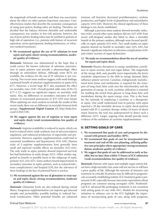 Copyright © 2017 by the Society of Critical Care Medicine and Wolters Kluwer Health, Inc. All Rights Reserved.
Guidelines
Critical Care Medicine	 www.ccmjournal.org	 37
the magnitude of benefit was small, and there was uncertainty
about the effect on other patient-important outcomes. Cost-
effectiveness studies that describe the economic consequences
of using post-pyloric feeding tubes are lacking. Therefore, we
decided that the balance between desirable and undesirable
consequences was unclear in low-risk patients; however, the
use of post-pyloric feeding tubes may be justified in patients at
high risk of aspiration (i.e., patients with history of recurrent
aspiration, severe gastroparesis, feeding intolerance, or refrac-
tory medical treatment).
	9.	We recommend against the use of IV selenium to treat
sepsis and septic shock (strong recommendation, moder-
ate quality of evidence).
Rationale: Selenium was administered in the hope that it
could correct the known reduction of selenium concentra-
tion in sepsis patients and provide a pharmacologic effect
through an antioxidant defense. Although some RCTs are
available, the evidence for the use of IV selenium is not con-
vincing. Two recent meta-analyses suggest, with weak findings,
a potential benefit of selenium supplementation in sepsis (616,
617). However, a recent large RCT also examined the effect
on mortality rates (618). Overall pooled odds ratio (0.94; CI,
0.77–1.15) suggests no significant impact on mortality with
sepsis. Also, no differences in secondary outcomes of devel-
opment of nosocomial pneumonia or ICU LOS were found.
When updating our meta-analysis to include the results of this
recent study, there was no difference in mortality between both
groups (Supplemental Digital Content 17, http://links.lww.
com/CCM/C338).
10.	We suggest against the use of arginine to treat sepsis
and septic shock (weak recommendation, low quality of
evidence).
Rationale: Arginine availability is reduced in sepsis, which can
lead to reduced nitric oxide synthesis, loss of microcirculatory
regulation, and enhanced production of superoxide and per-
oxynitrite. However, arginine supplementation could lead to
unwanted vasodilation and hypotension (619, 620). Human
trials of L-arginine supplementation have generally been
small and reported variable effects on mortality (621–624).
The only study in septic patients showed improved survival,
but had limitations in study design (623). Other studies sug-
gested no benefit or possible harm in the subgroup of septic
patients (621, 624, 625). Some authors found improvement in
secondary outcomes in septic patients, such as reduced infec-
tious complications) and hospital LOS, but the relevance of
these findings in the face of potential harm is unclear.
11. We recommend against the use of glutamine to treat sep-
sis and septic shock (strong recommendation, moderate
quality of evidence).
Rationale: Glutamine levels are also reduced during critical
illness. Exogenous supplementation can improve gut mucosal
atrophy and permeability, possibly leading to reduced bac-
terial translocation. Other potential benefits are enhanced
immune cell function, decreased proinflammatory cytokine
production, and higher levels of glutathione and antioxidative
capacity (619, 620). However, the clinical significance of these
findings is not clearly established.
Although a previous meta-analysis showed mortality reduc-
tion (626), several other meta-analyses did not (627–630) Four
recent well-designed studies also failed to show a mortality
benefit in the primary analyses, although none focused specifi-
cally on septic patients (631–634). Two small studies on septic
patients showed no benefit in mortality rates (635, 636), but
showed a significant reduction in infectious complications (636)
and a faster recovery of organ dysfunction.
12.	We make no recommendation about the use of carnitine
for sepsis and septic shock.
Rationale: Massive disruption in energy metabolism contrib-
utes to sepsis severity and end organ failure. The magnitude
of the energy shift, and, possibly more importantly, the host’s
metabolic adaptiveness to the shift in energy demand, likely
influence patient survival. Carnitine, endogenously manufac-
tured from lysine and methionine, is required for the trans-
port of long-chain fatty acids into the mitochondria and the
generation of energy. As such, carnitine utilization is essential
for enabling the switch from glucose to long-chain fatty acid
metabolism during the sepsis energy crisis. This is the basis
for the rationale of employing L-carnitine as a therapeutic
in sepsis. One small randomized trial in patients with sepsis
reported a 28-day mortality decrease in septic shock patients
treated with IV L-carnitine therapy within 24 hours of shock
onset; however, the trial was underpowered to detect such a
difference (637). Larger, ongoing trials should provide more
evidence of the usefulness of carnitine supplementation.
U. SETTING GOALS OF CARE
1.	 We recommend that goals of care and prognosis be dis-
cussed with patients and families (BPS).
2.	 We recommend that goals of care be incorporated into
treatment and end-of-life care planning, utilizing pallia-
tive care principles where appropriate (strong recommen-
dation, moderate quality of evidence).
3.	 We suggest that goals of care be addressed as early as fea-
sible, but no later than within 72 hours of ICU admission
(weak recommendation, low quality of evidence).
Rationale: Patients with sepsis and multiple organ system fail-
ure have a high mortality rate; some will not survive or will have
a poor quality of life. Although the outcome of intensive care
treatment in critically ill patients may be difficult to prognosti-
cate accurately, establishing realistic ICU treatment goals is par-
amount (638), especially because inaccurate expectations about
prognosis are common among surrogates (639). Nonbenefi-
cial ICU advanced life-prolonging treatment is not consistent
with setting goals of care (640, 641). Models for structuring
initiatives to enhance care in the ICU highlight the impor-
tance of incorporating goals of care, along with prognosis,
 