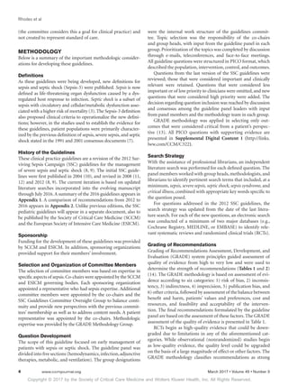 Copyright © 2017 by the Society of Critical Care Medicine and Wolters Kluwer Health, Inc. All Rights Reserved.
Rhodes et al
4	 www.ccmjournal.org	 March 2017 • Volume 45 • Number 3
(the committee considers this a goal for clinical practice) and
not created to represent standard of care.
METHODOLOGY
Below is a summary of the important methodologic consider-
ations for developing these guidelines.
Definitions
As these guidelines were being developed, new definitions for
sepsis and septic shock (Sepsis-3) were published. Sepsis is now
defined as life-threatening organ dysfunction caused by a dys-
regulated host response to infection. Septic shock is a subset of
sepsis with circulatory and cellular/metabolic dysfunction asso-
ciated with a higher risk of mortality (3).The Sepsis-3 definition
also proposed clinical criteria to operationalize the new defini-
tions; however, in the studies used to establish the evidence for
these guidelines, patient populations were primarily character-
ized by the previous definition of sepsis, severe sepsis, and septic
shock stated in the 1991 and 2001 consensus documents (7).
History of the Guidelines
These clinical practice guidelines are a revision of the 2012 Sur-
viving Sepsis Campaign (SSC) guidelines for the management
of severe sepsis and septic shock (8, 9). The initial SSC guide-
lines were first published in 2004 (10), and revised in 2008 (11,
12) and 2012 (8, 9). The current iteration is based on updated
literature searches incorporated into the evolving manuscript
through July 2016.A summary of the 2016 guidelines appears in
Appendix 1. A comparison of recommendations from 2012 to
2016 appears in Appendix 2. Unlike previous editions, the SSC
pediatric guidelines will appear in a separate document, also to
be published by the Society of Critical Care Medicine (SCCM)
and the European Society of Intensive Care Medicine (ESICM).
Sponsorship
Funding for the development of these guidelines was provided
by SCCM and ESICM. In addition, sponsoring organizations
provided support for their members’ involvement.
Selection and Organization of Committee Members
The selection of committee members was based on expertise in
specific aspects of sepsis.Co-chairs were appointed by the SCCM
and ESICM governing bodies. Each sponsoring organization
appointed a representative who had sepsis expertise. Additional
committee members were appointed by the co-chairs and the
SSC Guidelines Committee Oversight Group to balance conti-
nuity and provide new perspectives with the previous commit-
tees’ membership as well as to address content needs. A patient
representative was appointed by the co-chairs. Methodologic
expertise was provided by the GRADE Methodology Group.
Question Development
The scope of this guideline focused on early management of
patients with sepsis or septic shock. The guideline panel was
divided into five sections (hemodynamics,infection,adjunctive
therapies, metabolic, and ventilation). The group designations
were the internal work structure of the guidelines commit-
tee. Topic selection was the responsibility of the co-chairs
and group heads, with input from the guideline panel in each
group. Prioritization of the topics was completed by discussion
through e-mails, teleconferences, and face-to-face meetings.
All guideline questions were structured in PICO format, which
described the population, intervention, control, and outcomes.
Questions from the last version of the SSC guidelines were
reviewed; those that were considered important and clinically
relevant were retained. Questions that were considered less
important or of low priority to clinicians were omitted, and new
questions that were considered high priority were added. The
decision regarding question inclusion was reached by discussion
and consensus among the guideline panel leaders with input
from panel members and the methodology team in each group.
GRADE methodology was applied in selecting only out-
comes that were considered critical from a patient’s perspec-
tive (13). All PICO questions with supporting evidence are
presented in Supplemental Digital Content 1 (http://links.
lww.com/CCM/C322).
Search Strategy
With the assistance of professional librarians, an independent
literature search was performed for each defined question. The
panel members worked with group heads, methodologists, and
librarians to identify pertinent search terms that included, at a
minimum, sepsis, severe sepsis, septic shock, sepsis syndrome, and
critical illness, combined with appropriate key words specific to
the question posed.
For questions addressed in the 2012 SSC guidelines, the
search strategy was updated from the date of the last litera-
ture search. For each of the new questions, an electronic search
was conducted of a minimum of two major databases (e.g.,
Cochrane Registry, MEDLINE, or EMBASE) to identify rele-
vant systematic reviews and randomized clinical trials (RCTs).
Grading of Recommendations
Grading of Recommendations Assessment, Development, and
Evaluation (GRADE) system principles guided assessment of
quality of evidence from high to very low and were used to
determine the strength of recommendations (Tables 1 and 2)
(14). The GRADE methodology is based on assessment of evi-
dence according to six categories: 1) risk of bias, 2) inconsis-
tency, 3) indirectness, 4) imprecision, 5) publication bias, and
6) other criteria,followed by assessment of the balance between
benefit and harm, patients’ values and preferences, cost and
resources, and feasibility and acceptability of the interven-
tion. The final recommendations formulated by the guideline
panel are based on the assessment of these factors. The GRADE
assessment of the quality of evidence is presented in Table 1.
RCTs begin as high-quality evidence that could be down-
graded due to limitations in any of the aforementioned cat-
egories. While observational (nonrandomized) studies begin
as low-quality evidence, the quality level could be upgraded
on the basis of a large magnitude of effect or other factors. The
GRADE methodology classifies recommendations as strong
 