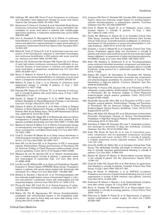 Copyright © 2017 by the Society of Critical Care Medicine and Wolters Kluwer Health, Inc. All Rights Reserved.
Guidelines
Critical Care Medicine	 www.ccmjournal.org	 51
	500.	Uehlinger DE, Jakob SM, Ferrari P, et al: Comparison of continuous
and intermittent renal replacement therapy for acute renal failure.
Nephrol Dial Transplant 2005; 20:1630–1637
	501.	Vinsonneau C, Camus C, Combes A, et al; Hemodiafe Study Group:
Continuous venovenous haemodiafiltration versus intermittent hae-
modialysis for acute renal failure in patients with multiple-organ
dysfunction syndrome: a multicentre randomised trial. Lancet 2006;
368:379–385
	502.	John S, Griesbach D, Baumgärtel M, et al: Effects of continuous
haemofiltration vs intermittent haemodialysis on systemic haemody-
namics and splanchnic regional perfusion in septic shock patients: a
prospective, randomized clinical trial. Nephrol Dial Transplant 2001;
16:320–327
	503.	Misset B, Timsit JF, Chevret S, et al: A randomized cross-over com-
parison of the hemodynamic response to intermittent hemodialysis
and continuous hemofiltration in ICU patients with acute renal fail-
ure. Intensive Care Med 1996; 22:742–746
	504.	Bouman CS, Oudemans-Van Straaten HM, Tijssen JG, et al: Effects
of early high-volume continuous venovenous hemofiltration on sur-
vival and recovery of renal function in intensive care patients with
acute renal failure: a prospective, randomized trial. Crit Care Med
2002; 30:2205–2211
	505.	Ronco C, Bellomo R, Homel P, et al: Effects of different doses in
continuous veno-venous haemofiltration on outcomes of acute renal
failure: a prospective randomised trial. Lancet 2000; 356:26–30
	506.	Bellomo R, Cass A, Cole L, et al: Intensity of continuous renal-
replacement therapy in critically ill patients. N Engl J Med.
2009;361(17):1627–1638
	507.	Palevsky PM, Zhang JH, O’Connor TZ, et al: Intensity of renal sup-
port in critically ill patients with acute kidney injury. N Engl J Med.
2008;359(1):7–20
	508.	Gaudry S, Hajage D, Schortgen F, et al; AKIKI Study Group:
Initiation Strategies for Renal-Replacement Therapy in the Intensive
Care Unit. N Engl J Med 2016; 375:122–133
	509.	Zarbock A, Kellum JA, Schmidt C, et al: Effect of Early vs Delayed
Initiation of Renal Replacement Therapy on Mortality in Critically Ill
Patients With Acute Kidney Injury: The ELAIN Randomized Clinical
Trial. JAMA 2016; 315:2190–2199
	510.	Cooper DJ, Walley KR, Wiggs BR, et al: Bicarbonate does not improve
hemodynamics in critically ill patients who have lactic acidosis. A pro-
spective, controlled clinical study. Ann Intern Med 1990; 112:492–498
	511.	Mathieu D, Neviere R, Billard V, et al: Effects of bicarbonate therapy
on hemodynamics and tissue oxygenation in patients with lactic aci-
dosis: a prospective, controlled clinical study. Crit Care Med 1991;
19:1352–1356
	512.	Cook D, Crowther M, Meade M, et al: Deep venous thrombosis in
medical-surgical critically ill patients: prevalence, incidence, and risk
factors. Crit Care Med 2005; 33:1565–1571
	513.	Kahn SR, Lim W, Dunn AS, et al: Prevention of VTE in nonsurgical
patients: Antithrombotic Therapy and Prevention of Thrombosis, 9th
ed: American College of Chest Physicians evidence-based clinical
practice guidelines. Chest. 2012;141(2 Suppl):e195S–e226S
	514.	Alhazzani W, Lim W, Jaeschke RZ, et al: Heparin thromboprophy-
laxis in medical-surgical critically ill patients: a systematic review
and meta-analysis of randomized trials. Crit Care Med 2013;
41:2088–2098
	515.	Levi M, Levy M, Williams MD, et al; Xigris and Prophylactic HepaRin
Evaluation in Severe Sepsis (XPRESS) Study Group: Prophylactic
heparin in patients with severe sepsis treated with drotrecogin alfa
(activated). Am J Respir Crit Care Med 2007; 176:483–490
	516.	Beitland S, Sandven I, Kjærvik LK, et al: Thromboprophylaxis with
low molecular weight heparin versus unfractionated heparin in inten-
sive care patients: a systematic review with meta-analysis and trial
sequential analysis. Intensive Care Med 2015; 41:1209–1219
	517.	Phung OJ, Kahn SR, Cook DJ, et al: Dosing frequency of unfrac-
tionated heparin thromboprophylaxis: a meta-analysis. Chest 2011;
140:374–381
	518.	Mahan CE, Pini M, Spyropoulos AC: Venous thromboembolism
prophylaxis with unfractionated heparin in the hospitalized medi-
cal patient: the case for thrice daily over twice daily dosing. Intern
Emerg Med 2010; 5:299–306
	519.	Junqueira DR, Perini E, Penholati RR, Carvalho MG: Unfractionated
heparin versus low molecular weight heparin for avoiding heparin-
induced thrombocytopenia in postoperative patients. Cochrane
Database Syst Rev. 2012(9):CD007557
	520.	Cook D, Meade M, Guyatt G, et al: Dalteparin versus unfrac-
tionated heparin in critically ill patients. N Engl J Med.
2011;364(14):1305–1314
	521.	Fowler RA, Mittmann N, Geerts W, et al; Canadian Critical Care
Trials Group; Australia and New Zealand Intensive Care Society
Clinical Trials Group: Cost-effectiveness of dalteparin vs unfraction-
ated heparin for the prevention of venous thromboembolism in criti-
cally ill patients. JAMA 2014; 312:2135–2145
	522.	Douketis J, Cook D, Meade M, et al; Canadian Critical Care Trials
Group: Prophylaxis against deep vein thrombosis in critically ill
patients with severe renal insufficiency with the low-molecular-weight
heparin dalteparin: an assessment of safety and pharmacodynamics:
the DIRECT study. Arch Intern Med 2008; 168:1805–1812
	523.	Arabi YM, Alsolamy S, Al-Dawood A, et al: Thromboprophylaxis
using combined intermittent pneumatic compression and pharmaco-
logic prophylaxis versus pharmacologic prophylaxis alone in critically
ill patients: study protocol for a randomized controlled trial. Trials
2016; 17:390
	524.	Kakkos SK, Caprini JA, Geroulakos G, Nicolaides AN, Stansby
GP, Reddy DJ: Combined intermittent pneumatic leg compression
and pharmacological prophylaxis for prevention of venous throm-
boembolism in high-risk patients. Cochrane Database Syst Rev.
2008;(4):CD005258
	525.	Falck-Ytter Y, Francis CW, Johanson NA, et al: Prevention of VTE in
orthopedic surgery patients: Antithrombotic Therapy and Prevention
of Thrombosis, 9th ed: American College of Chest Physicians
evidence-based clinical practice guidelines. Chest. 2012;141(2
Suppl):e278S–e325S
	526.	Gould MK, Garcia DA, Wren SM, et al: Prevention of VTE in nonor-
thopedic surgical patients: Antithrombotic Therapy and Prevention
of Thrombosis, 9th ed: American College of Chest Physicians
Evidence-Based Clinical Practice Guidelines. Chest. 2012;141(2
Suppl):e227S–e277S
	527.	Pavon JM, Adam SS, Razouki ZA, et al: Effectiveness of Intermittent
Pneumatic Compression Devices for Venous Thromboembolism
Prophylaxis in High-Risk Surgical Patients: A Systematic Review. J
Arthroplasty 2016; 31:524–532
	528.	Sachdeva A, Dalton M, Amaragiri SV, Lees T: Graduated compres-
sion stockings for prevention of deep vein thrombosis. Cochrane
Database Syst Rev. 2014(12):CD001484
	529.	Arabi YM, Khedr M, Dara SI, et al: Use of intermittent pneu-
matic compression and not graduated compression stockings
is associated with lower incident VTE in critically ill patients:
a multiple propensity scores adjusted analysis. Chest 2013;
144:152–159
	530.	Cook DJ, Griffith LE, Walter SD, et al; Canadian Critical Care Trials
Group: The attributable mortality and length of intensive care unit
stay of clinically important gastrointestinal bleeding in critically ill
patients. Crit Care 2001; 5:368–375
	531.	Bardou M, Quenot JP, Barkun A: Stress-related mucosal disease
in the critically ill patient. Nat Rev Gastroenterol Hepatol 2015;
12:98–107
	532.	Cook DJ, Fuller HD, Guyatt GH, et al: Risk factors for gastrointes-
tinal bleeding in critically ill patients. Canadian Critical Care Trials
Group. N Engl J Med 1994; 330:377–381
	533.	Krag M, Perner A, Wetterslev J, et al; SUP-ICU co-authors:
Prevalence and outcome of gastrointestinal bleeding and use of acid
suppressants in acutely ill adult intensive care patients. Intensive
Care Med 2015; 41:833–845
	534.	Andersson B, Nilsson J, Brandt J, et al: Gastrointestinal complica-
tions after cardiac surgery. Br J Surg 2005; 92:326–333
	535.	Bruno JJ, Canada TW, Wakefield CD, et al: Stress-related muco-
sal bleeding in critically ill oncology patients. J Oncol Pharm Pract
2009; 15:9–16
	536.	D’Ancona G, Baillot R, Poirier B, et al: Determinants of gastroin-
testinal complications in cardiac surgery. Tex Heart Inst J 2003;
30:280–285
 