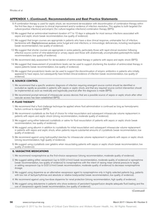 Copyright © 2017 by the Society of Critical Care Medicine and Wolters Kluwer Health, Inc. All Rights Reserved.
Rhodes et al
56	 www.ccmjournal.org	 March 2017 • Volume 45 • Number 3
	 9.	If combination therapy is used for septic shock, we recommend de-escalation with discontinuation of combination therapy within
the first few days in response to clinical improvement and/or evidence of infection resolution. This applies to both targeted (for
culture-positive infections) and empiric (for culture-negative infections) combination therapy (BPS).
	 10.	We suggest that an antimicrobial treatment duration of 7 to 10 days is adequate for most serious infections associated with
sepsis and septic shock (weak recommendation, low quality of evidence).
	 11.	We suggest that longer courses are appropriate in patients who have a slow clinical response, undrainable foci of infection,
bacteremia with Staphylococcus aureus, some fungal and viral infections, or immunologic deficiencies, including neutropenia
(weak recommendation, low quality of evidence).
	 12.	We suggest that shorter courses are appropriate in some patients, particularly those with rapid clinical resolution following
effective source control of intra-abdominal or urinary sepsis and those with anatomically uncomplicated pyelonephritis (weak
recommendation, low quality of evidence).
	 13.	We recommend daily assessment for de-escalation of antimicrobial therapy in patients with sepsis and septic shock (BPS).
	 14.	We suggest that measurement of procalcitonin levels can be used to support shortening the duration of antimicrobial therapy in
sepsis patients (weak recommendation, low quality of evidence).
	 15.	We suggest that procalcitonin levels can be used to support the discontinuation of empiric antibiotics in patients who initially
appeared to have sepsis, but subsequently have limited clinical evidence of infection (weak recommendation, low quality of
evidence).
E. SOURCE CONTROL
1.	We recommend that a specific anatomic diagnosis of infection requiring emergent source control should be identified or
excluded as rapidly as possible in patients with sepsis or septic shock, and that any required source control intervention should
be implemented as soon as medically and logistically practical after the diagnosis is made (BPS).
2.	We recommend prompt removal of intravascular access devices that are a possible source of sepsis or septic shock after other
vascular access has been established (BPS).
F. FLUID THERAPY
1.	We recommend that a fluid challenge technique be applied where fluid administration is continued as long as hemodynamic
factors continue to improve (BPS).
2.	We recommend crystalloids as the fluid of choice for initial resuscitation and subsequent intravascular volume replacement in
patients with sepsis and septic shock (strong recommendation, moderate quality of evidence).
3.	We suggest using either balanced crystalloids or saline for fluid resuscitation of patients with sepsis or septic shock (weak
recommendation, low quality of evidence).
4.	We suggest using albumin in addition to crystalloids for initial resuscitation and subsequent intravascular volume replacement
in patients with sepsis and septic shock, when patients require substantial amounts of crystalloids (weak recommendation, low
quality of evidence).
5.	We recommend against using hydroxyethyl starches for intravascular volume replacement in patients with sepsis or septic shock
(strong recommendation, high quality of evidence).
6.	We suggest using crystalloids over gelatins when resuscitating patients with sepsis or septic shock (weak recommendation, low
quality of evidence).
G. VASOACTIVE MEDICATIONS
1.	We recommend norepinephrine as the first-choice vasopressor (strong recommendation, moderate quality of evidence).
2.	We suggest adding either vasopressin (up to 0.03 U/min) (weak recommendation, moderate quality of evidence) or epinephrine
(weak recommendation, low quality of evidence) to norepinephrine with the intent of raising mean arterial pressure to target,
or adding vasopressin (up to 0.03 U/min) (weak recommendation, moderate quality of evidence) to decrease norepinephrine
dosage.
3.	We suggest using dopamine as an alternative vasopressor agent to norepinephrine only in highly selected patients (e.g., patients
with low risk of tachyarrhythmias and absolute or relative bradycardia) (weak recommendation, low quality of evidence).
4.	We recommend against using low-dose dopamine for renal protection (strong recommendation, high quality of evidence).
5.	We suggest using dobutamine in patients who show evidence of persistent hypoperfusion despite adequate fluid loading and the
use of vasopressor agents (weak recommendation, low quality of evidence).
APPENDIX 1. (Continued). Recommendations and Best Practice Statements
(Continued)
 