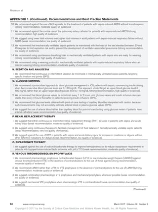 Copyright © 2017 by the Society of Critical Care Medicine and Wolters Kluwer Health, Inc. All Rights Reserved.
Rhodes et al
58	 www.ccmjournal.org	 March 2017 • Volume 45 • Number 3
	 10.	We recommend against the use of ß-2 agonists for the treatment of patients with sepsis-induced ARDS without bronchospasm
(strong recommendation, moderate quality of evidence).
	 11.	We recommend against the routine use of the pulmonary artery catheter for patients with sepsis-induced ARDS (strong
recommendation, high quality of evidence).
	 12.	We suggest using lower tidal volumes over higher tidal volumes in adult patients with sepsis-induced respiratory failure without
ARDS (weak recommendation, low quality of evidence).
	 13.	We recommend that mechanically ventilated sepsis patients be maintained with the head of the bed elevated between 30 and
45 degrees to limit aspiration risk and to prevent the development of ventilator-associated pneumonia (strong recommendation,
low quality of evidence).
	 14.	We recommend using spontaneous breathing trials in mechanically ventilated patients with sepsis who are ready for weaning
(strong recommendation, high quality of evidence).
	 15.	We recommend using a weaning protocol in mechanically ventilated patients with sepsis-induced respiratory failure who can
tolerate weaning (strong recommendation, moderate quality of evidence).
N. SEDATION AND ANALGESIA
1.	We recommend that continuous or intermittent sedation be minimized in mechanically ventilated sepsis patients, targeting
specific titration end points (BPS).
O. GLUCOSE CONTROL
1.	We recommend a protocolized approach to blood glucose management in ICU patients with sepsis, commencing insulin dosing
when two consecutive blood glucose levels are  180 mg/dL. This approach should target an upper blood glucose level ≤
180 mg/dL rather than an upper target blood glucose level ≤ 110 mg/dL (strong recommendation, high quality of evidence).
2.	We recommend that blood glucose values be monitored every 1 to 2 hours until glucose values and insulin infusion rates are
stable, then every 4 hours thereafter in patients receiving insulin infusions (BPS).
3.	We recommend that glucose levels obtained with point-of-care testing of capillary blood be interpreted with caution because
such measurements may not accurately estimate arterial blood or plasma glucose values (BPS).
4.	We suggest the use of arterial blood rather than capillary blood for point-of-care testing using glucose meters if patients have
arterial catheters (weak recommendation, low quality of evidence).
P. RENAL REPLACEMENT THERAPY
1.	We suggest that either continuous or intermittent renal replacement therapy (RRT) be used in patients with sepsis and acute
kidney injury (weak recommendation, moderate quality of evidence).
2.	We suggest using continuous therapies to facilitate management of fluid balance in hemodynamically unstable septic patients
(weak recommendation, very low quality of evidence).
3.	We suggest against the use of RRT in patients with sepsis and acute kidney injury for increase in creatinine or oliguria without
other definitive indications for dialysis (weak recommendation, low quality of evidence).
Q. BICARBONATE THERAPY
1.	We suggest against the use of sodium bicarbonate therapy to improve hemodynamics or to reduce vasopressor requirements in
patients with hypoperfusion-induced lactic acidemia with pH ≥ 7.15 (weak recommendation, moderate quality of evidence).
R. VENOUS THROMBOEMBOLISM PROPHYLAXIS
1.	We recommend pharmacologic prophylaxis (unfractionated heparin [UFH] or low-molecular-weight heparin [LMWH]) against
venous thromboembolism (VTE) in the absence of contraindications to the use of these agents (strong recommendation,
moderate quality of evidence).
2.	We recommend LMWH rather than UFH for VTE prophylaxis in the absence of contraindications to the use of LMWH (strong
recommendation, moderate quality of evidence).
3.	We suggest combination pharmacologic VTE prophylaxis and mechanical prophylaxis, whenever possible (weak recommendation,
low quality of evidence).
4.	We suggest mechanical VTE prophylaxis when pharmacologic VTE is contraindicated (weak recommendation, low quality of
evidence).
APPENDIX 1. (Continued). Recommendations and Best Practice Statements
(Continued)
 