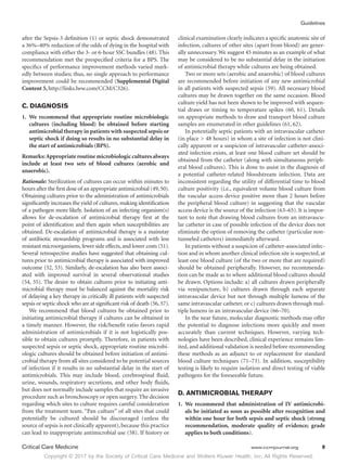 Copyright © 2017 by the Society of Critical Care Medicine and Wolters Kluwer Health, Inc. All Rights Reserved.
Guidelines
Critical Care Medicine	 www.ccmjournal.org	 9
after the Sepsis-3 definition (1) or septic shock demonstrated
a 36%–40% reduction of the odds of dying in the hospital with
compliance with either the 3- or 6-hour SSC bundles (48). This
recommendation met the prespecified criteria for a BPS. The
specifics of performance improvement methods varied mark-
edly between studies; thus, no single approach to performance
improvement could be recommended (Supplemental Digital
Content 5, http://links.lww.com/CCM/C326).
C. DIAGNOSIS
1.	We recommend that appropriate routine microbiologic
cultures (including blood) be obtained before starting
antimicrobial therapy in patients with suspected sepsis or
septic shock if doing so results in no substantial delay in
the start of antimicrobials (BPS).
Remarks:Appropriate routine microbiologic cultures always
include at least two sets of blood cultures (aerobic and
anaerobic).
Rationale: Sterilization of cultures can occur within minutes to
hours after the first dose of an appropriate antimicrobial (49,50).
Obtaining cultures prior to the administration of antimicrobials
significantly increases the yield of cultures, making identification
of a pathogen more likely. Isolation of an infecting organism(s)
allows for de-escalation of antimicrobial therapy first at the
point of identification and then again when susceptibilities are
obtained. De-escalation of antimicrobial therapy is a mainstay
of antibiotic stewardship programs and is associated with less
resistant microorganisms, fewer side effects, and lower costs (51).
Several retrospective studies have suggested that obtaining cul-
tures prior to antimicrobial therapy is associated with improved
outcome (52, 53). Similarly, de-escalation has also been associ-
ated with improved survival in several observational studies
(54, 55). The desire to obtain cultures prior to initiating anti-
microbial therapy must be balanced against the mortality risk
of delaying a key therapy in critically ill patients with suspected
sepsis or septic shock who are at significant risk of death (56, 57).
We recommend that blood cultures be obtained prior to
initiating antimicrobial therapy if cultures can be obtained in
a timely manner. However, the risk/benefit ratio favors rapid
administration of antimicrobials if it is not logistically pos-
sible to obtain cultures promptly. Therefore, in patients with
suspected sepsis or septic shock, appropriate routine microbi-
ologic cultures should be obtained before initiation of antimi-
crobial therapy from all sites considered to be potential sources
of infection if it results in no substantial delay in the start of
antimicrobials. This may include blood, cerebrospinal fluid,
urine, wounds, respiratory secretions, and other body fluids,
but does not normally include samples that require an invasive
procedure such as bronchoscopy or open surgery. The decision
regarding which sites to culture requires careful consideration
from the treatment team. “Pan culture” of all sites that could
potentially be cultured should be discouraged (unless the
source of sepsis is not clinically apparent), because this practice
can lead to inappropriate antimicrobial use (58). If history or
clinical examination clearly indicates a specific anatomic site of
infection, cultures of other sites (apart from blood) are gener-
ally unnecessary. We suggest 45 minutes as an example of what
may be considered to be no substantial delay in the initiation
of antimicrobial therapy while cultures are being obtained.
Two or more sets (aerobic and anaerobic) of blood cultures
are recommended before initiation of any new antimicrobial
in all patients with suspected sepsis (59). All necessary blood
cultures may be drawn together on the same occasion. Blood
culture yield has not been shown to be improved with sequen-
tial draws or timing to temperature spikes (60, 61). Details
on appropriate methods to draw and transport blood culture
samples are enumerated in other guidelines (61, 62).
In potentially septic patients with an intravascular catheter
(in place  48 hours) in whom a site of infection is not clini-
cally apparent or a suspicion of intravascular catheter-associ-
ated infection exists, at least one blood culture set should be
obtained from the catheter (along with simultaneous periph-
eral blood cultures). This is done to assist in the diagnosis of
a potential catheter-related bloodstream infection. Data are
inconsistent regarding the utility of differential time to blood
culture positivity (i.e., equivalent volume blood culture from
the vascular access device positive more than 2 hours before
the peripheral blood culture) in suggesting that the vascular
access device is the source of the infection (63–65). It is impor-
tant to note that drawing blood cultures from an intravascu-
lar catheter in case of possible infection of the device does not
eliminate the option of removing the catheter (particular non-
tunneled catheters) immediately afterward.
In patients without a suspicion of catheter-associated infec-
tion and in whom another clinical infection site is suspected, at
least one blood culture (of the two or more that are required)
should be obtained peripherally. However, no recommenda-
tion can be made as to where additional blood cultures should
be drawn. Options include: a) all cultures drawn peripherally
via venipuncture, b) cultures drawn through each separate
intravascular device but not through multiple lumens of the
same intravascular catheter, or c) cultures drawn through mul-
tiple lumens in an intravascular device (66–70).
In the near future, molecular diagnostic methods may offer
the potential to diagnose infections more quickly and more
accurately than current techniques. However, varying tech-
nologies have been described, clinical experience remains lim-
ited, and additional validation is needed before recommending
these methods as an adjunct to or replacement for standard
blood culture techniques (71–73). In addition, susceptibility
testing is likely to require isolation and direct testing of viable
pathogens for the foreseeable future.
D. ANTIMICROBIAL THERAPY
1.	 We recommend that administration of IV antimicrobi-
als be initiated as soon as possible after recognition and
within one hour for both sepsis and septic shock (strong
recommendation, moderate quality of evidence; grade
applies to both conditions).
 