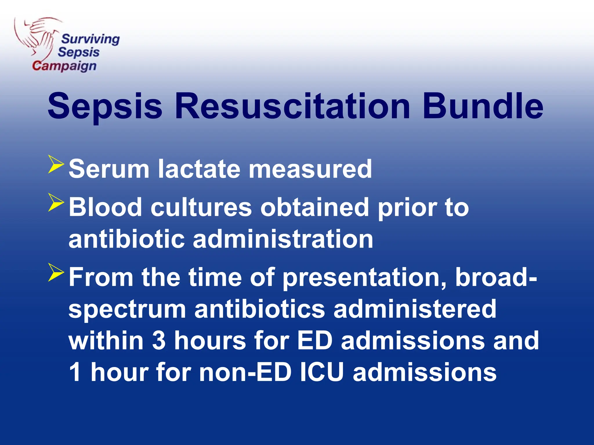 Sepsis Resuscitation Bundle
Serum lactate measured
Blood cultures obtained prior to
antibiotic administration
From the time of presentation, broad-
spectrum antibiotics administered
within 3 hours for ED admissions and
1 hour for non-ED ICU admissions
 