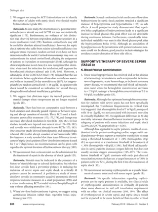 Dellinger et al
600	 www.ccmjournal.org	 February 2013 • Volume 41 • Number 2
2.	 We suggest not using the ACTH stimulation test to identify
the subset of adults with septic shock who should receive
hydrocortisone (grade 2B).
Rationale. In one study, the observation of a potential inter-
action between steroid use and ACTH test was not statistically
significant (175). Furthermore, no evidence of this distinc-
tion was observed between responders and nonresponders in a
recent multicenter trial (178). Random cortisol levels may still
be useful for absolute adrenal insufficiency; however, for septic
shock patients who suffer from relative adrenal insufficiency (no
adequate stress response), random cortisol levels have not been
demonstrated to be useful. Cortisol immunoassays may over- or
underestimate the actual cortisol level, affecting the assignment
of patients to responders or nonresponders (184). Although the
clinical significance is not clear, it is now recognized that etomi-
date, when used for induction for intubation, will suppress the
hypothalamic-pituitary-adrenal axis (185, 186). Moreover, a
subanalysis of the CORTICUS trial (178) revealed that the use
of etomidate before application of low-dose steroids was associ-
ated with an increased 28-day mortality rate (187). An inappro-
priately low random cortisol level ( 18 μg/dL) in a patient with
shock would be considered an indication for steroid therapy
along traditional adrenal insufficiency guidelines.
3.	We suggest that clinicians taper the treated patient from
steroid therapy when vasopressors are no longer required
(grade 2D).
Rationale. There has been no comparative study between a
fixed-duration and clinically guided regimen or between taper-
ing and abrupt cessation of steroids. Three RCTs used a fixed-
duration protocol for treatment (175,177,178),and therapy was
decreased after shock resolution in two RCTs (176, 182). In four
studies, steroids were tapered over several days (176–178, 182),
and steroids were withdrawn abruptly in two RCTs (175, 183).
One crossover study showed hemodynamic and immunologic
rebound effects after abrupt cessation of corticosteroids (188).
Furthermore, a study revealed that there is no difference in out-
come of septic shock patients if low-dose hydrocortisone is used
for 3 or 7 days; hence, no recommendation can be given with
regard to the optimal duration of hydrocortisone therapy (189).
4.	 We recommend that corticosteroids not be administered for
the treatment of sepsis in the absence of shock (grade 1D).
Rationale. Steroids may be indicated in the presence of a
history of steroid therapy or adrenal dysfunction, but whether
low-dose steroids have a preventive potency in reducing the
incidence of severe sepsis and septic shock in critically ill
patients cannot be answered. A preliminary study of stress-
dose level steroids in community-acquired pneumonia showed
improved outcome measures in a small population (190), and
a recent confirmatory RCT revealed reduced hospital length of
stay without affecting mortality (191).
5.	 When low-dose hydrocortisone is given, we suggest using
continuous infusion rather than repetitive bolus injec-
tions (grade 2D).
Rationale. Several randomized trials on the use of low-dose
hydrocortisone in septic shock patients revealed a significant
increase of hyperglycemia and hypernatremia (175) as side
effects. A small prospective study demonstrated that repeti-
tive bolus application of hydrocortisone leads to a significant
increase in blood glucose; this peak effect was not detectable
during continuous infusion. Furthermore, considerable inter-
individual variability was seen in this blood glucose peak after
the hydrocortisone bolus (192). Although an association of
hyperglycemia and hypernatremia with patient outcome mea-
sures could not be shown, good practice includes strategies for
avoidance and/or detection of these side effects.
SUPPORTIVE THERAPY OF SEVERE SEPSIS
(TABLE 8)
K. Blood Product Administration
1.	 Once tissue hypoperfusion has resolved and in the absence
of extenuating circumstances, such as myocardial ischemia,
severe hypoxemia, acute hemorrhage, or ischemic coronary
artery disease, we recommend that red blood cell transfu-
sion occur when the hemoglobin concentration decreases
to  7.0 g/dL to target a hemoglobin concentration of 7.0 to
9.0 g/dL in adults (grade 1B).
Rationale. Although the optimum hemoglobin concentra-
tion for patients with severe sepsis has not been specifically
investigated, the Transfusion Requirements in Critical Care
trial suggested that a hemoglobin level of 7 to 9 g/dL, compared
with 10 to 12 g/dL, was not associated with increased mortality
in critically ill adults (193). No significant differences in 30-day
mortality rates were observed between treatment groups in the
subgroup of patients with severe infections and septic shock
(22.8% and 29.7%, respectively; p = 0.36),
Although less applicable to septic patients, results of a ran-
domized trial in patients undergoing cardiac surgery with car-
diopulmonary bypass support a restrictive transfusion strategy
using a threshold hematocrit of  24% (hemoglobin ≈8 g/
dL) as equivalent to a transfusion threshold of hematocrit of
 30% (hemoglobin ≈10 g/dL) (194). Red blood cell transfu-
sion in septic patients increases oxygen delivery but does not
usually increase oxygen consumption (195–197). The trans-
fusion threshold of 7 g/dL contrasts with early goal-directed
resuscitation protocols that use a target hematocrit of 30% in
patients with low Scvo
2
during the first 6 hrs of resuscitation of
septic shock (13).
2.	 We recommend not using erythropoietin as a specific treat-
ment of anemia associated with severe sepsis (grade 1B).
Rationale. No specific information regarding erythro-
poietin use in septic patients is available, but clinical trials
of erythropoietin administration in critically ill patients
show some decrease in red cell transfusion requirement
with no effect on clinical outcome (198, 199). The effect
of erythropoietin in severe sepsis and septic shock would
not be expected to be more beneficial than in other critical
 