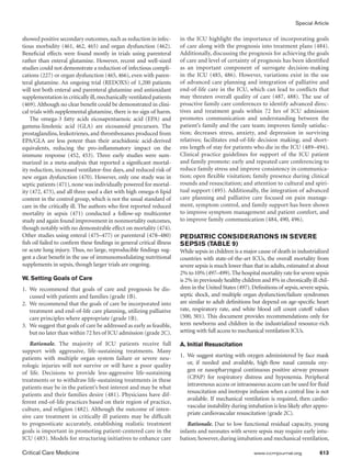 Special Article
Critical Care Medicine	 www.ccmjournal.org	 613
showed posi­tive secondary outcomes,such as reduction in infec-
tious morbid­ity (461, 462, 465) and organ dysfunction (462).
Beneficial effects were found mostly in trials using parenteral
rather than enteral glutamine. However, recent and well-sized
studies could not demonstrate a reduction of infectious compli-
cations (227) or organ dysfunction (465, 466), even with paren-
teral glutamine. An ongoing trial (REDOXS) of 1,200 patients
will test both enteral and parenteral glutamine and antioxidant
supplementation in critically ill,mechanically ventilated patients
(469).Although no clear benefit could be demonstrated in clini-
cal trials with supplemental glutamine, there is no sign of harm.
The omega-3 fatty acids eicosapentaenoic acid (EPA) and
gamma-linolenic acid (GLA) are eicosanoid precursors. The
prostaglandins, leukotrienes, and thromboxanes produced from
EPA/GLA are less potent than their arachidonic acid-derived
equivalents, reducing the pro-inflammatory impact on the
immune response (452, 453). Three early studies were sum-
marized in a meta-analysis that reported a significant mortal-
ity reduction, increased ventilator-free days, and reduced risk of
new organ dysfunction (470). However, only one study was in
septic patients (471), none was individually powered for mortal-
ity (472, 473), and all three used a diet with high omega-6 lipid
content in the control group, which is not the usual standard of
care in the criti­cally ill. The authors who first reported reduced
mortality in sepsis (471) conducted a follow-up multicenter
study and again found improvement in nonmortality outcomes,
though notably with no demonstrable effect on mortality (474).
Other studies using enteral (475–477) or parenteral (478–480)
fish oil failed to confirm these findings in general critical illness
or acute lung injury. Thus, no large, reproducible findings sug-
gest a clear benefit in the use of immunomodulating nutritional
supplements in sepsis, though larger trials are ongoing.
W. Setting Goals of Care
1.	We recommend that goals of care and prognosis be dis-
cussed with patients and families (grade 1B).
2.	 We recommend that the goals of care be incorporated into
treatment and end-of-life care planning, utilizing palliative
care principles where appropriate (grade 1B).
3. 	We suggest that goals of care be addressed as early as feasible,
but no later than within 72 hrs of ICU admission (grade 2C).
Rationale. The majority of ICU patients receive full
support with aggressive, life-sustaining treatments. Many
patients with multiple organ system failure or severe neu-
rologic injuries will not survive or will have a poor quality
of life. Decisions to provide less-aggressive life-sustaining
treatments or to withdraw life-sustaining treatments in these
patients may be in the patient’s best interest and may be what
patients and their families desire (481). Physicians have dif-
ferent end-of-life practices based on their region of practice,
culture, and religion (482). Although the outcome of inten-
sive care treatment in critically ill patients may be difficult
to prognosticate accurately, establishing realistic treat­ment
goals is important in promoting patient-centered care in the
ICU (483). Models for structuring initiatives to enhance care
in the ICU highlight the importance of incorporating goals
of care along with the prognosis into treatment plans (484).
Additionally, discussing the prognosis for achieving the goals
of care and level of certainty of prognosis has been identified
as an important component of surrogate decision-making
in the ICU (485, 486). However, variations exist in the use
of advanced care planning and integration of palliative and
end-of-life care in the ICU, which can lead to conflicts that
may threaten overall quality of care (487, 488). The use of
proactive family care conferences to identify advanced direc-
tives and treatment goals within 72 hrs of ICU admission
promotes communication and understanding between the
patient’s family and the care team; improves family satisfac-
tion; decreases stress, anxiety, and depression in surviving
relatives; facilitates end-of-life decision making; and short-
ens length of stay for patients who die in the ICU (489–494).
Clinical practice guidelines for support of the ICU patient
and family pro­mote: early and repeated care conferencing to
reduce family stress and improve consistency in communica-
tion; open flexible visita­tion; family presence during clinical
rounds and resuscitation; and attention to cultural and spiri-
tual support (495). Additionally, the integration of advanced
care planning and palliative care focused on pain manage-
ment, symptom control, and family support has been shown
to improve symptom management and patient com­fort, and
to improve family communication (484, 490, 496).
PEDIATRIC CONSIDERATIONS IN SEVERE
SEPSIS (TABLE 9)
While sepsis in children is a major cause of death in industrialized
countries with state-of-the-art ICUs, the overall mortality from
severe sepsis is much lower than that in adults, estimated at about
2% to 10% (497–499).The hospital mortality rate for severe sepsis
is 2% in previously healthy children and 8% in chronically ill chil­
dren in the United States (497).Definitions of sepsis,severe sepsis,
septic shock, and multiple organ dysfunction/failure syndromes
are similar to adult definitions but depend on age-specific heart
rate, respiratory rate, and white blood cell count cutoff values
(500, 501). This document provides recommendations only for
term newborns and children in the industrialized resource-rich
setting with full access to mechanical ventilation ICUs.
A. Initial Resuscitation
1.	 We suggest starting with oxygen administered by face mask
or, if needed and available, high-flow nasal cannula oxy-
gen or nasopharyngeal continuous positive airway pressure
(CPAP) for respiratory distress and hypoxemia. Peripheral
intravenous access or intraosseous access can be used for fluid
resuscitation and inotrope infusion when a central line is not
available. If mechanical ventilation is required, then cardio-
vascular instability during intubation is less likely after appro-
priate cardiovascular resuscitation (grade 2C).
Rationale. Due to low functional residual capacity, young
infants and neonates with severe sepsis may require early intu-
bation; however, during intubation and mechanical ventilation,
 