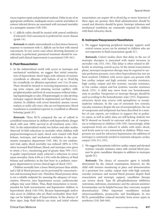 Special Article
Critical Care Medicine	 www.ccmjournal.org	 617
viscus requires repair and peritoneal washout. Delay in use of an
appropriate antibiotic, inadequate source control, and failure to
remove infected devices are associated with increased mortality
in a synergistic manner (528–538).
4.	 C. difficile colitis should be treated with enteral antibiotics
if tolerated. Oral vancomycin is preferred for severe disease
(grade 1A).
Rationale. In adults,metronidazole is a first choice;however,
response to treatment with C. difficile can be best with enteral
vancomycin. In very severe cases where diverting ileostomy or
colectomy is performed, parenteral treatment should be con-
sidered until clinical improvement is ascertained (539–541).
C. Fluid Resuscitation
1.	In the industrialized world with access to inotropes and
mechanical ventilation, we suggest that initial resuscita-
tion of hypovolemic shock begin with infusion of isotonic
crystalloids or albumin, with boluses of up to 20 mL/kg
for crystalloids (or albumin equivalent) over 5 to 10 mins.
These should be titrated to reversing hypotension, increas-
ing urine output, and attaining normal capillary refill,
peripheral pulses and level of consciousness without induc-
ing hepatomegaly or rales. If hepatomegaly or rales develop,
inotropic support should be implemented, not fluid resus-
citation. In children with severe hemolytic anemia (severe
malaria or sickle cell crises) who are not hypotensive, blood
transfusion is considered superior to crystalloid or albumin
bolusing (grade 2C).
Rationale. Three RCTs compared the use of colloid to
crystalloid resuscitation in children with hypovolemic dengue
shock with near 100% survival in all treatment arms (542–
544). In the industrialized world, two before-and-after studies
observed 10-fold reductions in mortality when children with
purpura/meningococcal septic shock were treated with fluid
boluses, inotropes, and mechanical ventilation in the com-
munity emergency department (545, 546). In one random-
ized trial, septic shock mortality was reduced (40% to 12%)
when increased fluid boluses, blood, and inotropes were given
to attain a Scvo2
monitoring goal of greater than 70% (511).
A quality improvement study achieved a reduction in severe
sepsis mortality (from 4.0% to 2.4%) with the deliv­ery of fluid
boluses and antibiotics in the first hour in a pediatric emer-
gency department to reverse clinical signs of shock (547).
Children normally have a lower blood pressure than adults,
and a fall in blood pressure can be prevented by vasoconstric-
tion and increasing heart rate. Therefore, blood pressure alone
is not a reliable endpoint for assessing the adequacy of resus-
citation. However, once hypotension occurs, cardiovascular
collapse may soon follow. Thus, fluid resuscitation is recom-
mended for both normotensive and hypotensive children in
hypovolemic shock (542–554). Because hepatomegaly and/or
rales occur in children who are fluid overloaded, these find-
ings can be helpful signs of hypervolemia. In the absence of
these signs, large fluid deficits can exist, and initial volume
resuscitation can require 40 to 60 mL/kg or more; however, if
these signs are present, then fluid administration should be
ceased and diuretics should be given. Inotrope infusions and
mechanical ventilation are commonly required for children
with fluid-refractory shock.
D. Inotropes/Vasopressors/Vasodilators
1.	We suggest beginning peripheral inotropic support until
central venous access can be attained in children who are
not responsive to fluid resuscitation (grade 2C).
Rationale. Cohort studies show that delay in the use of
inotropic therapies is associated with major increases in
mortality risk (553, 554). This delay is often related to dif-
ficulty in attaining central access. In the initial resuscitation
phase, inotrope/vasopressor therapy may be required to sus-
tain perfusion pressure, even when hypovolemia has not yet
been resolved. Children with severe sepsis can present with
low cardiac output and high systemic vascular resistance,
high cardiac output and low systemic vascular resistance,
or low cardiac output and low systemic vascular resistance
shock (555). A child may move from one hemodynamic
state to another. Vasopressor or inotrope therapy should be
used according to the hemodynamic state (555). Dopamine-
refractory shock may reverse with epinephrine or norepi-
nephrine infusion. In the case of extremely low systemic
vascular resistance despite the use of norepinephrine, the use
of vasopressin and terlipressin has been described in a num-
ber of case reports, yet evidence to support this in pediat-
ric sepsis, as well as safety data, are still lacking. Indeed, two
RCTs showed no benefit in outcome with use of vasopres-
sin or terlipressin in children (556–559). Interestingly, while
vaso­pressin levels are reduced in adults with septic shock,
such levels seem to vary extensively in children. When vaso-
pressors are used for refractory hypotension, the addition of
inotropes is commonly needed to maintain adequate cardiac
output (510, 511, 555).
2.	 We suggest that patients with low cardiac output and elevated
systemic vascular resistance states with normal blood pres-
sure be given vasodilator therapies in addition to inotropes
(grade 2C).
Rationale. The choice of vasoactive agent is initially
determined by the clinical examination; however, for the
child with invasive monitoring in place and demonstration
of a persistent low cardiac output state with high systemic
vascular resistance and normal blood pressure despite fluid
resuscitation and inotropic support, vasodilator therapy
can reverse shock. Type III phosphodiesterase inhibitors
(amrinone, milrinone, enoximone) and the calcium sensitizer
levosimendan can be helpful because they overcome receptor
desensitization. Other important vasodilators include
nitrosovasodilators, prostacyclin, and fenoldopam. In two
RCTs, pentoxifylline reduced mortality from severe sepsis in
newborns (510, 560–569).
 