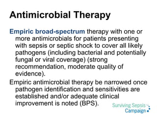 Antimicrobial Therapy
Empiric broad-spectrum therapy with one or
more antimicrobials for patients presenting
with sepsis or septic shock to cover all likely
pathogens (including bacterial and potentially
fungal or viral coverage) (strong
recommendation, moderate quality of
evidence).
Empiric antimicrobial therapy be narrowed once
pathogen identification and sensitivities are
established and/or adequate clinical
improvement is noted (BPS).
 