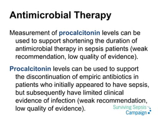 Antimicrobial Therapy
Measurement of procalcitonin levels can be
used to support shortening the duration of
antimicrobial therapy in sepsis patients (weak
recommendation, low quality of evidence).
Procalcitonin levels can be used to support
the discontinuation of empiric antibiotics in
patients who initially appeared to have sepsis,
but subsequently have limited clinical
evidence of infection (weak recommendation,
low quality of evidence).
 
