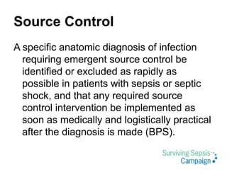 Source Control
A specific anatomic diagnosis of infection
requiring emergent source control be
identified or excluded as rapidly as
possible in patients with sepsis or septic
shock, and that any required source
control intervention be implemented as
soon as medically and logistically practical
after the diagnosis is made (BPS).
 