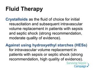 Fluid Therapy
Crystalloids as the fluid of choice for initial
resuscitation and subsequent intravascular
volume replacement in patients with sepsis
and septic shock (strong recommendation,
moderate quality of evidence).
Against using hydroxyethyl starches (HESs)
for intravascular volume replacement in
patients with sepsis or septic shock (strong
recommendation, high quality of evidence).
 