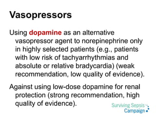 Vasopressors
Using dopamine as an alternative
vasopressor agent to norepinephrine only
in highly selected patients (e.g., patients
with low risk of tachyarrhythmias and
absolute or relative bradycardia) (weak
recommendation, low quality of evidence).
Against using low-dose dopamine for renal
protection (strong recommendation, high
quality of evidence).
 