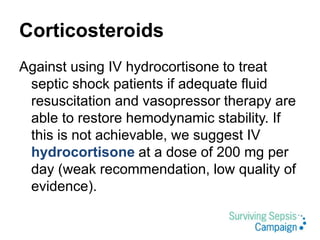 Corticosteroids
Against using IV hydrocortisone to treat
septic shock patients if adequate fluid
resuscitation and vasopressor therapy are
able to restore hemodynamic stability. If
this is not achievable, we suggest IV
hydrocortisone at a dose of 200 mg per
day (weak recommendation, low quality of
evidence).
 