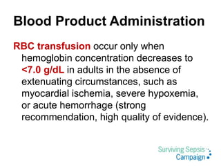 Blood Product Administration
RBC transfusion occur only when
hemoglobin concentration decreases to
<7.0 g/dL in adults in the absence of
extenuating circumstances, such as
myocardial ischemia, severe hypoxemia,
or acute hemorrhage (strong
recommendation, high quality of evidence).
 