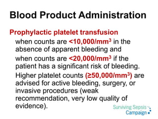 Blood Product Administration
Prophylactic platelet transfusion
when counts are <10,000/mm3 in the
absence of apparent bleeding and
when counts are <20,000/mm3 if the
patient has a significant risk of bleeding.
Higher platelet counts (≥50,000/mm3) are
advised for active bleeding, surgery, or
invasive procedures (weak
recommendation, very low quality of
evidence).
 