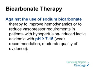 Bicarbonate Therapy
Against the use of sodium bicarbonate
therapy to improve hemodynamics or to
reduce vasopressor requirements in
patients with hypoperfusion-induced lactic
acidemia with pH ≥ 7.15 (weak
recommendation, moderate quality of
evidence).
 