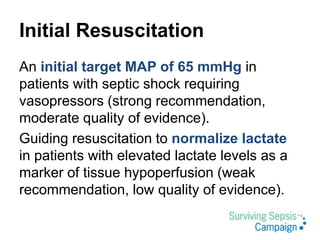 Initial Resuscitation
An initial target MAP of 65 mmHg in
patients with septic shock requiring
vasopressors (strong recommendation,
moderate quality of evidence).
Guiding resuscitation to normalize lactate
in patients with elevated lactate levels as a
marker of tissue hypoperfusion (weak
recommendation, low quality of evidence).
 