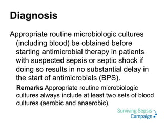 Diagnosis
Appropriate routine microbiologic cultures
(including blood) be obtained before
starting antimicrobial therapy in patients
with suspected sepsis or septic shock if
doing so results in no substantial delay in
the start of antimicrobials (BPS).
Remarks Appropriate routine microbiologic
cultures always include at least two sets of blood
cultures (aerobic and anaerobic).
 