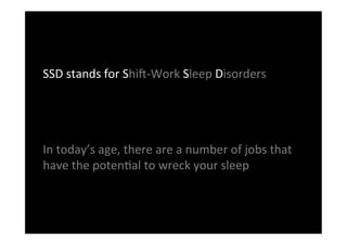 SSD	
 stands	
 for	
 Shi:-­‐Work	
 Sleep	
 Disorders	
 
	
 
	
 
	
 
In	
 today’s	
 age,	
 there	
 are	
 a	
 number	
 of	
 jobs	
 that	
 
have	
 the	
 potenDal	
 to	
 wreck	
 your	
 sleep	
 	
 
	
 
 