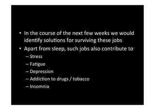 •  In	
 the	
 course	
 of	
 the	
 next	
 few	
 weeks	
 we	
 would	
 
   idenDfy	
 soluDons	
 for	
 surviving	
 these	
 jobs	
 	
 
•  Apart	
 from	
 sleep,	
 such	
 jobs	
 also	
 contribute	
 to	
 
    –  Stress	
 	
 
    –  FaDgue	
 	
 
    –  Depression	
 
    –  AddicDon	
 to	
 drugs	
 /	
 tobacco	
 	
 
    –  Insomnia	
 
 