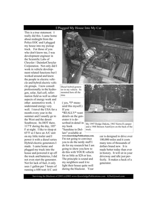 Í«®ª·ª·²¹ ¬¸» Þ´¿½µ±«¬ ±º îððí ø½÷îððí ©©©òÕ²±©´»¼¹»Ð«¾´·½¿¬·±²­ò½±³ ¸îº«»´à³¿·´ò½±³
Ì¸·­ ·­ ¿ ¬®«» ­¬¿¬»³»²¬ò ×
®»¿´´§ ¼·¼ ¬¸·­ò × ½¿³» ¸±³»
¿¾±«¬ ³·¼²·¹¸¬ º®±³ ¬¸»
Ð±´·½» ÛÑÝ ¿²¼ × °´«¹¹»¼
³§ ¸±«­» ·²¬± ³§ °·½µ«°
¬®«½µò Ú±® ¬¸±­» ±º §±«
©¸± ¼±²ù¬ µ²±© ³»ô × ©¿­
¼»ª»´±°³»²¬ »²¹·²»»® ·²
¬¸» Í½·»²¬·º·½ Ô¿¾­ ±º
Ý¸®§­´»® ñ Ü¿·³´»®Ý¸®­§´»®
Ý±®°±®¿¬·±²ò Ò±¬ ±²´§ ¼·¼ ×
©±®µ ·² ª»¸·½´» ¼»ª»´±°ó
³»²¬ ®»´¿¬»¼ º«²½¬·±²­ ¾«¬ ×
©±®µ»¼ ¿®±«²¼ ¿²¼ µ²»©
¬¸» °»±°´» ·² »´»½¬®·½ ª»¸·ó
½´» ¿²¼ ¸§¾®·¼ »´»½¬®·½ ª»¸·ó
½´» ¹®±«°­ò × ²±© ½±²­«´¬
°®±º»­­·±²¿´´§ ·² ¬¸» ¸§¼®±ó
¹»²ô ­±´¿®ô º«»´ ½»´´ô ®»º±®ó
³¿¬·±² º·»´¼ ¿­ ©»´´ ¿­ ±¬¸»®
¿­°»½¬­ ±º »²»®¹§ ©±®µ ¿²¼
±¬¸»® ¿«¬±³±¬·ª» ©±®µò ×
«²¼»®­¬¿²¼ »²»®¹§ ª»®§
©»´´ò × ¬®¿ª»´ ¬¸» ËÍß º±® ¿
³±²¬¸ »ª»®§ §»¿® ·² ¬¸»
­«³³»® ¿²¼ × «­«¿´´§ ¹± ¬±
¬¸» É»­¬ ¿²¼ ¬¸» ¼»­»®¬
Í±«¬¸©»­¬ò ×¬­ ØÑÌ ¬¸»®»ò
ïïépÚ ¼«®·²¹ ¬¸» ¼¿§ô ïðëp
Ú ¿¬ ²·¹¸¬ò × ´·µ» ¬± ­´»»° ¿¬
êëpÚ ­± × ¸¿ª» ¿² ßñÝ «²·¬
±² ³§ ´·¬¬´» ¬®¿·´»® ¿²¼ ×
°±©»® ·¬ ©·¬¸ ¿ ¼·»­»´ ­»®·»­
Ø§¾®·¼ »´»½¬®·½ ¹»²»®¿¬±®­ ×
³¿¼»ò × ½¿³» ¸±³» ¿²¼
°´«¹¹»¼ ³§ ¬®«½µ ·²¬± ¬¸»
¸±«­» ¿²¼ °±©»®»¼ ·¬ «° ±ºº
¬¸» ¬®«½µ ¿²¼ ¾¿¬¬»®·»­ô × ¼·¼
²±¬ »ª»² ­¬¿®¬ ¬¸» ¹»²»®¿¬±®ò
Ò±¬ º±® ´¿½µ ±º º«»´ô ·¬ ±²´§
«­»­ ï ¹¿´´±² °»® é ¸±«®­ ±º
®«²²·²¹ ¿ êðð ©¿¬¬ ßñÝ «²·¬
ø §»­ô ö×ö ³»¿­ó
«®»¼ ¬¸·­ ³§­»´ºò÷
×º §±«
öÎÛßÔÔÇö ©¿²¬
¼»¬¿·´­ ±² ¬¸» ¹»²ó
»®¿¬±® ·¬ ·­ ¼»ó
­½®·¾»¼ ·² ¼»¬¿·´ ·²
³§ ¾±±µ
þÍ«²­¸·²» ¬± Ü±´ó
´¿®­þ ¿ª¿·´¿¾´» ¿¬
©©©òÕ²±©´»¼¹»Ð«¾´·½¿¬·±²­ò½±³ò
×ù³ ²±¬ ¹±·²¹ ¬± ½±²ª·²½»
§±« ¬± ¼± ¬¸» ²»®¼§ ­¬«ºº ×
¼± º±® ³§ ®»­»¿®½¸ ¾«¬ × ¿³
¹±·²¹ ¬± ­¸±© §±« ¸±© ¬±
¼± ¬¸·­ ©·¬¸ ÇÑËÎ ª»¸·½´»
º±® ¿­ ´·¬¬´» ¿­ üîè ±® ´»­­ò
Ì¸» °®·²½·°´» ·­ ­±«²¼ ¿²¼
³§ ²»·¹¸¾±®­ «­»¼ ·¬ ¬±
´·¹¸¬ ¬¸»·® ¸±«­» ¯«·¬» ©»´´
¼«®·²¹ ¬¸» ¾´¿½µ±«¬ò Ç±«®
½¿® ·­ ¼»­·¹²»¼ ¬± ¼®·ª» ±ª»®
ïððôððð ³·´»­ ¿²¼ ·¬ ½±­¬­
³¿²§ ¬»²­ ±º ¬¸±«­¿²¼­ ±º
¼±´´¿®­ ¾®¿²¼ ²»©ò ×¬ ·­
³¿¼» ¾»¬¬»® ¬±¼¿§ ¬¸¿² »ª»®
·² ¸·­¬±®§ò ×¬ ©·´´ ­·¬ ·² §±«®
¼®·ª»©¿§ ¿²¼ ·¼´» ¶«­¬ °»®ó
º»½¬´§ò ×¬ ³¿µ»­ ¿ ¸»½µ ±º ¿
¹»²»®¿¬±®ò
× Ð´«¹¹»¼ Ó§ Ø±«­» ×²¬± Ó§ Ý¿®
Ü·»­»´ ¸§¾®·¼ ¹»²»®¿ó
¬±® ·² ³§ ª»¸·½´»ò ×¬­
³±«²¬»¼ ¸»®» ¿´´ ¬¸»
¬·³»ò
Ó§ ïççé Ü±¼¹» Ü¿µ±¬¿ô ïçêí Í·»®®¿ ×× ½¿³°»®
¿²¼ ¿ ïçêè Þ»²­±² ß«¬±Ù§®± ±² ¬¸» ¾¿½µ ±º ¬¸»
¬®«½µò
 