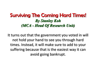 Surviving The Coming Hard Times! By Stanley Koh (MCA - Head Of Research Unit) It turns out that the government you voted in will not hold your hand to see you through hard times. Instead, it will make sure to add to your suffering because that is the easiest way it can avoid going bankrupt. 