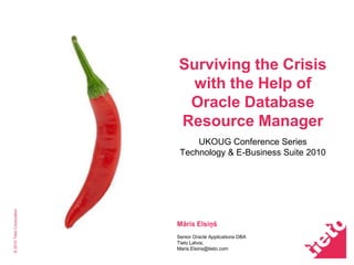 ©2010TietoCorporation
Surviving the Crisis
with the Help of
Oracle Database
Resource Manager
UKOUG Conference Series
Technology & E-Business Suite 2010
Māris Elsiņš
Senior Oracle Applications DBA
Tieto Latvia,
Maris.Elsins@tieto.com
 