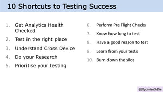 1. Get Analytics Health
Checked
2. Test in the right place
3. Understand Cross Device
4. Do your Research
5. Prioritise your testing
@OptimiseOrDie
6. Perform Pre Flight Checks
7. Know how long to test
8. Have a good reason to test
9. Learn from your tests
10. Burn down the silos
10 Shortcuts to Testing Success
 