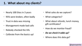 • Nearly 100 Sites in 3 years
• 95% were broken, often badly
• Trust in data was missing
• Management made bad calls
• Nobody checked the tills
• Calibrate from the basics up!
@OptimiseOrDie
• What sales do we capture?
• What categories?
• What about refunds, lunch money,
gift certificates?
• How do we monitor fraud?
• Do we check it adds up?
• Where does this data go?
1. What about my clients?
 