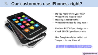 @OptimiseOrDie
• Do you really know your mix?
• What iPhone models visit?
• How big is tablet traffic?
• What screen sizes do they have?
• Find out BEFORE you design tests
• Check BEFORE you launch tests
• Use Google Analytics to find out
• 3 reports to rule them all
https://www.google.com/analytics/web/template?uid=lpVf8LveSqyd3mdsHjdfzQ
https://www.google.com/analytics/web/template?uid=fmUzp_gzRIy7LnvZJjCDOQ
https://www.google.com/analytics/web/template?uid=y7sYIXDhQrmswHAiNo8iLA
3. Our customers use iPhones, right?
 